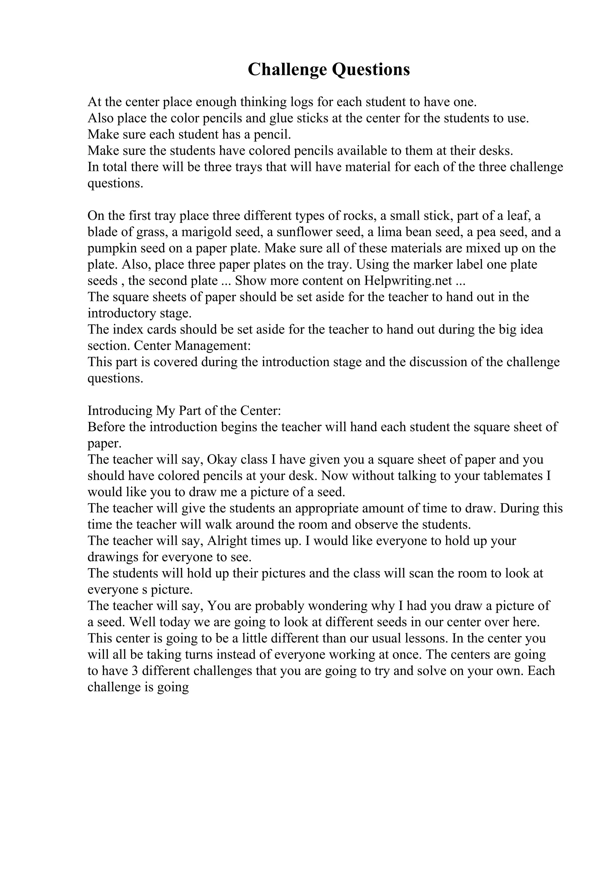 Challenge Questions
At the center place enough thinking logs for each student to have one.
Also place the color pencils and glue sticks at the center for the students to use.
Make sure each student has a pencil.
Make sure the students have colored pencils available to them at their desks.
In total there will be three trays that will have material for each of the three challenge
questions.
On the first tray place three different types of rocks, a small stick, part of a leaf, a
blade of grass, a marigold seed, a sunflower seed, a lima bean seed, a pea seed, and a
pumpkin seed on a paper plate. Make sure all of these materials are mixed up on the
plate. Also, place three paper plates on the tray. Using the marker label one plate
seeds , the second plate ... Show more content on Helpwriting.net ...
The square sheets of paper should be set aside for the teacher to hand out in the
introductory stage.
The index cards should be set aside for the teacher to hand out during the big idea
section. Center Management:
This part is covered during the introduction stage and the discussion of the challenge
questions.
Introducing My Part of the Center:
Before the introduction begins the teacher will hand each student the square sheet of
paper.
The teacher will say, Okay class I have given you a square sheet of paper and you
should have colored pencils at your desk. Now without talking to your tablemates I
would like you to draw me a picture of a seed.
The teacher will give the students an appropriate amount of time to draw. During this
time the teacher will walk around the room and observe the students.
The teacher will say, Alright times up. I would like everyone to hold up your
drawings for everyone to see.
The students will hold up their pictures and the class will scan the room to look at
everyone s picture.
The teacher will say, You are probably wondering why I had you draw a picture of
a seed. Well today we are going to look at different seeds in our center over here.
This center is going to be a little different than our usual lessons. In the center you
will all be taking turns instead of everyone working at once. The centers are going
to have 3 different challenges that you are going to try and solve on your own. Each
challenge is going
 