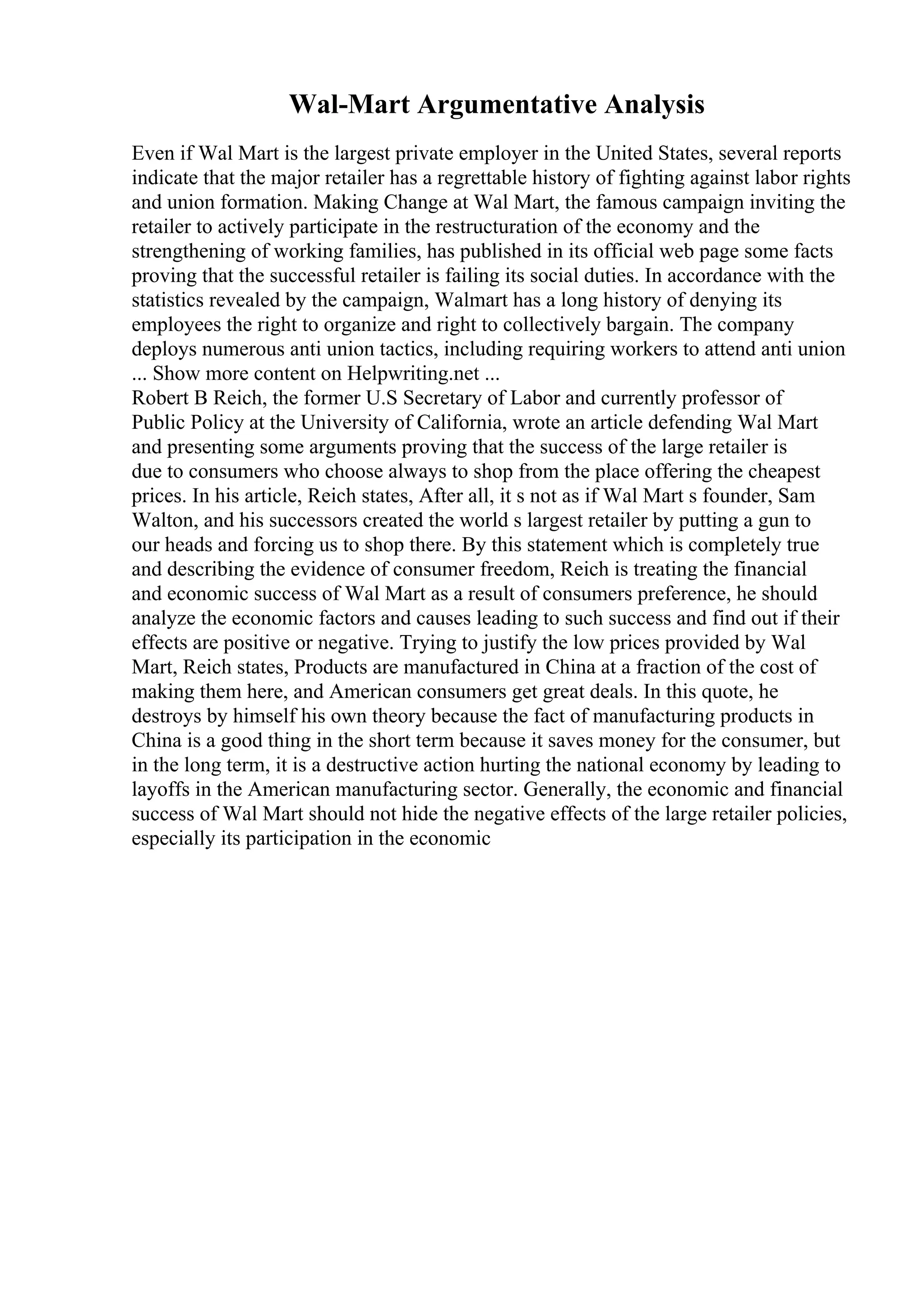 Wal-Mart Argumentative Analysis
Even if Wal Mart is the largest private employer in the United States, several reports
indicate that the major retailer has a regrettable history of fighting against labor rights
and union formation. Making Change at Wal Mart, the famous campaign inviting the
retailer to actively participate in the restructuration of the economy and the
strengthening of working families, has published in its official web page some facts
proving that the successful retailer is failing its social duties. In accordance with the
statistics revealed by the campaign, Walmart has a long history of denying its
employees the right to organize and right to collectively bargain. The company
deploys numerous anti union tactics, including requiring workers to attend anti union
... Show more content on Helpwriting.net ...
Robert B Reich, the former U.S Secretary of Labor and currently professor of
Public Policy at the University of California, wrote an article defending Wal Mart
and presenting some arguments proving that the success of the large retailer is
due to consumers who choose always to shop from the place offering the cheapest
prices. In his article, Reich states, After all, it s not as if Wal Mart s founder, Sam
Walton, and his successors created the world s largest retailer by putting a gun to
our heads and forcing us to shop there. By this statement which is completely true
and describing the evidence of consumer freedom, Reich is treating the financial
and economic success of Wal Mart as a result of consumers preference, he should
analyze the economic factors and causes leading to such success and find out if their
effects are positive or negative. Trying to justify the low prices provided by Wal
Mart, Reich states, Products are manufactured in China at a fraction of the cost of
making them here, and American consumers get great deals. In this quote, he
destroys by himself his own theory because the fact of manufacturing products in
China is a good thing in the short term because it saves money for the consumer, but
in the long term, it is a destructive action hurting the national economy by leading to
layoffs in the American manufacturing sector. Generally, the economic and financial
success of Wal Mart should not hide the negative effects of the large retailer policies,
especially its participation in the economic
 