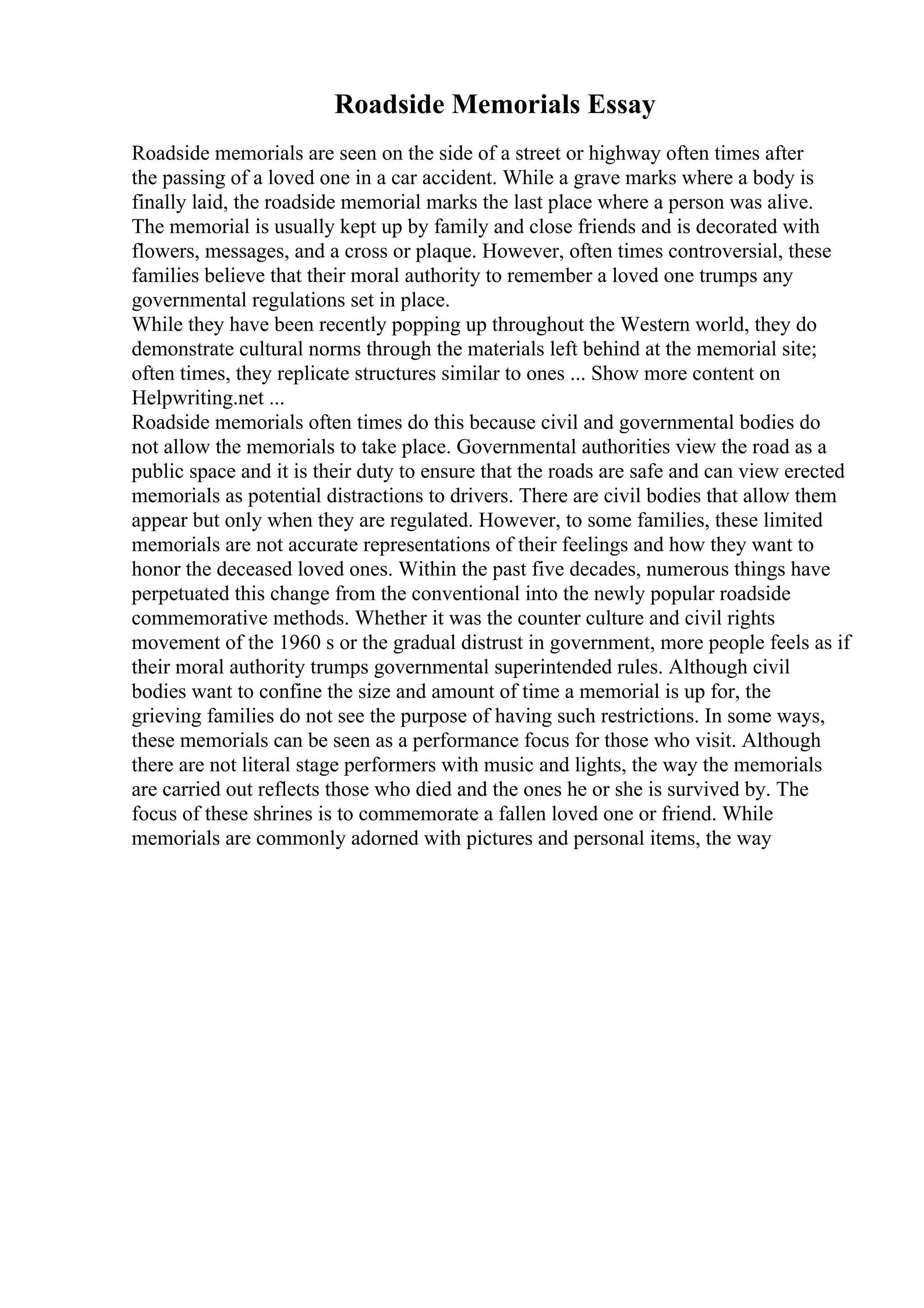 Roadside Memorials Essay
Roadside memorials are seen on the side of a street or highway often times after
the passing of a loved one in a car accident. While a grave marks where a body is
finally laid, the roadside memorial marks the last place where a person was alive.
The memorial is usually kept up by family and close friends and is decorated with
flowers, messages, and a cross or plaque. However, often times controversial, these
families believe that their moral authority to remember a loved one trumps any
governmental regulations set in place.
While they have been recently popping up throughout the Western world, they do
demonstrate cultural norms through the materials left behind at the memorial site;
often times, they replicate structures similar to ones ... Show more content on
Helpwriting.net ...
Roadside memorials often times do this because civil and governmental bodies do
not allow the memorials to take place. Governmental authorities view the road as a
public space and it is their duty to ensure that the roads are safe and can view erected
memorials as potential distractions to drivers. There are civil bodies that allow them
appear but only when they are regulated. However, to some families, these limited
memorials are not accurate representations of their feelings and how they want to
honor the deceased loved ones. Within the past five decades, numerous things have
perpetuated this change from the conventional into the newly popular roadside
commemorative methods. Whether it was the counter culture and civil rights
movement of the 1960 s or the gradual distrust in government, more people feels as if
their moral authority trumps governmental superintended rules. Although civil
bodies want to confine the size and amount of time a memorial is up for, the
grieving families do not see the purpose of having such restrictions. In some ways,
these memorials can be seen as a performance focus for those who visit. Although
there are not literal stage performers with music and lights, the way the memorials
are carried out reflects those who died and the ones he or she is survived by. The
focus of these shrines is to commemorate a fallen loved one or friend. While
memorials are commonly adorned with pictures and personal items, the way
 