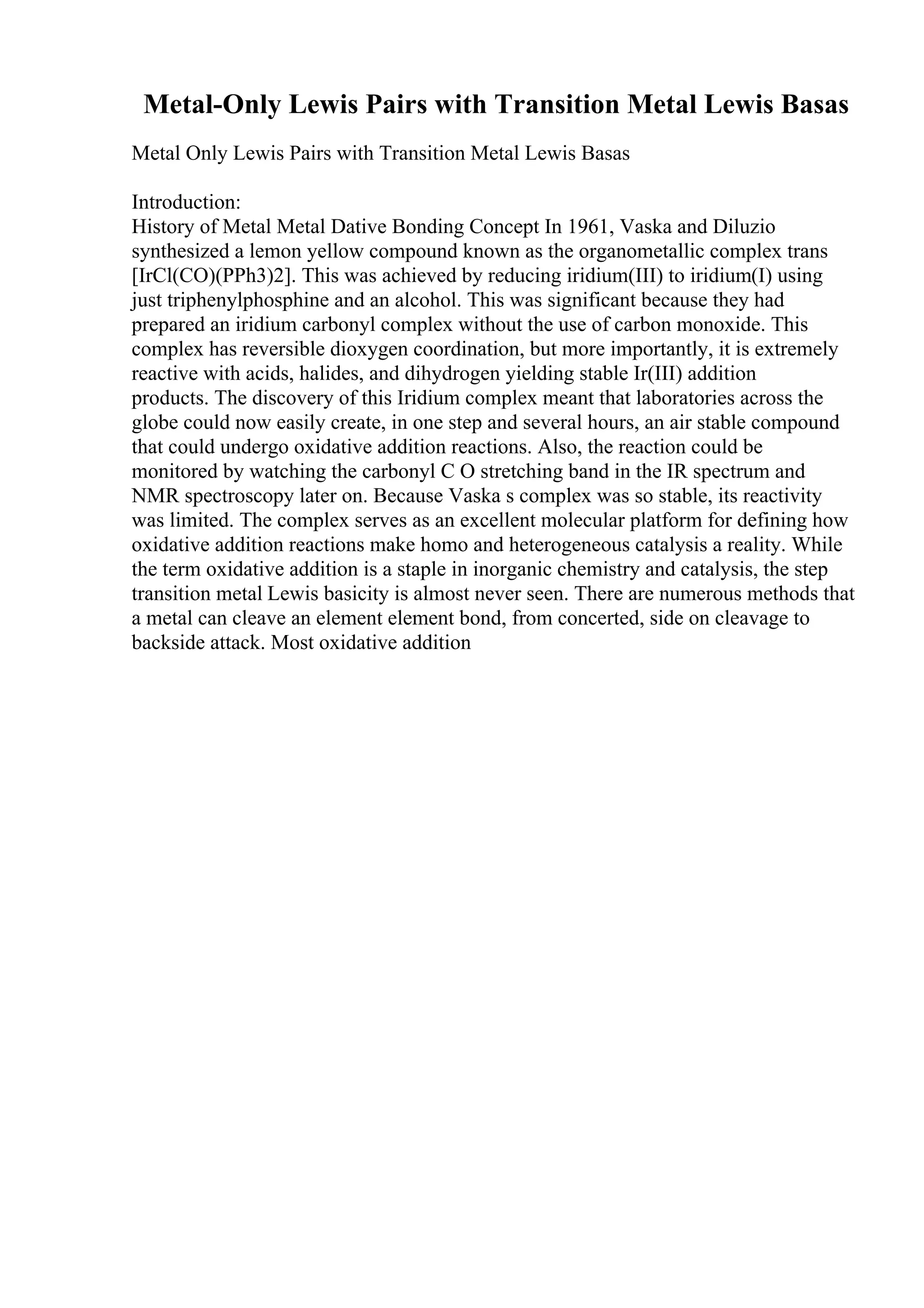 Metal-Only Lewis Pairs with Transition Metal Lewis Basas
Metal Only Lewis Pairs with Transition Metal Lewis Basas
Introduction:
History of Metal Metal Dative Bonding Concept In 1961, Vaska and Diluzio
synthesized a lemon yellow compound known as the organometallic complex trans
[IrCl(CO)(PPh3)2]. This was achieved by reducing iridium(III) to iridium(I) using
just triphenylphosphine and an alcohol. This was significant because they had
prepared an iridium carbonyl complex without the use of carbon monoxide. This
complex has reversible dioxygen coordination, but more importantly, it is extremely
reactive with acids, halides, and dihydrogen yielding stable Ir(III) addition
products. The discovery of this Iridium complex meant that laboratories across the
globe could now easily create, in one step and several hours, an air stable compound
that could undergo oxidative addition reactions. Also, the reaction could be
monitored by watching the carbonyl C O stretching band in the IR spectrum and
NMR spectroscopy later on. Because Vaska s complex was so stable, its reactivity
was limited. The complex serves as an excellent molecular platform for defining how
oxidative addition reactions make homo and heterogeneous catalysis a reality. While
the term oxidative addition is a staple in inorganic chemistry and catalysis, the step
transition metal Lewis basicity is almost never seen. There are numerous methods that
a metal can cleave an element element bond, from concerted, side on cleavage to
backside attack. Most oxidative addition
 