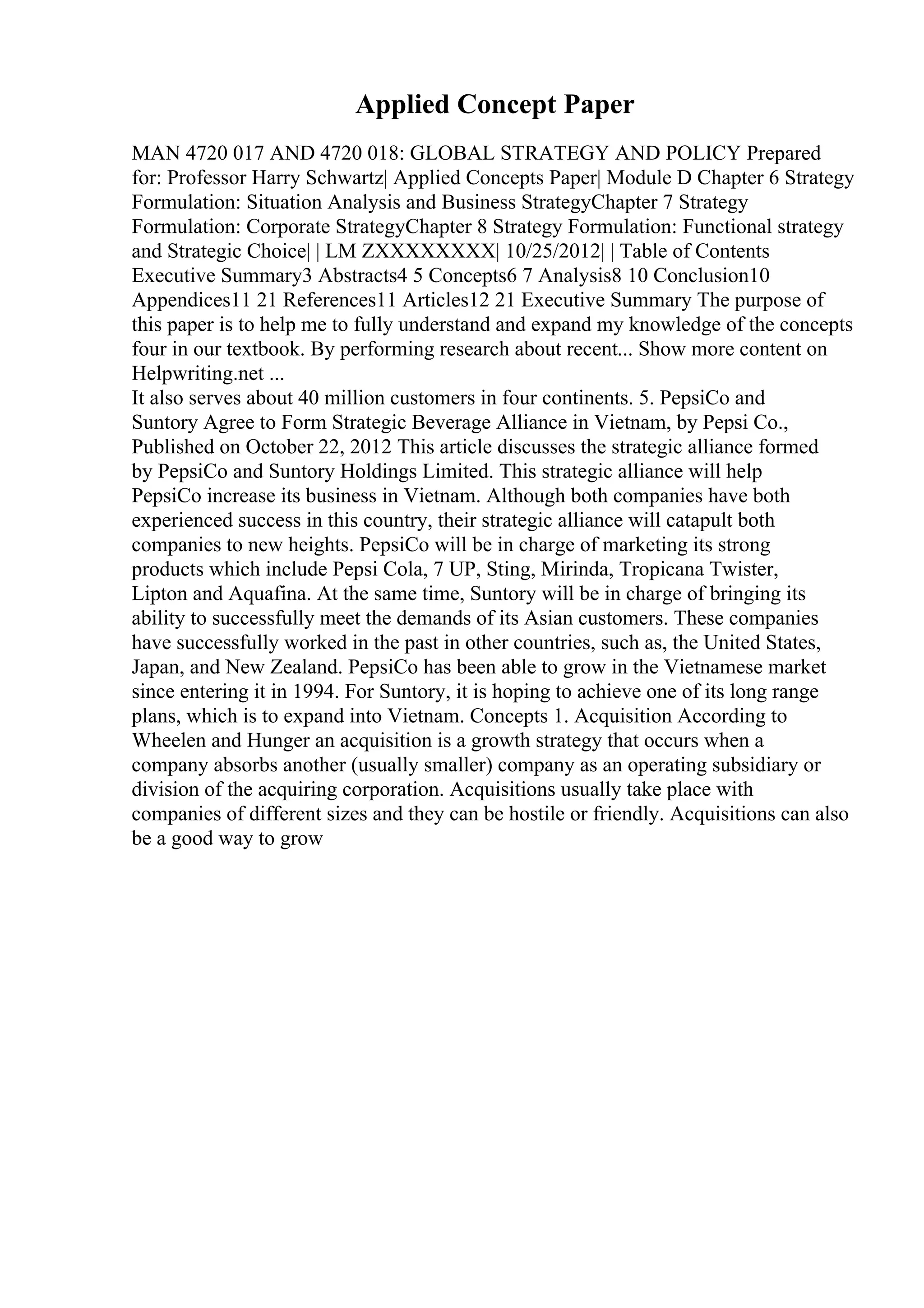 Applied Concept Paper
MAN 4720 017 AND 4720 018: GLOBAL STRATEGY AND POLICY Prepared
for: Professor Harry Schwartz| Applied Concepts Paper| Module D Chapter 6 Strategy
Formulation: Situation Analysis and Business StrategyChapter 7 Strategy
Formulation: Corporate StrategyChapter 8 Strategy Formulation: Functional strategy
and Strategic Choice| | LM ZXXXXXXXX| 10/25/2012| | Table of Contents
Executive Summary3 Abstracts4 5 Concepts6 7 Analysis8 10 Conclusion10
Appendices11 21 References11 Articles12 21 Executive Summary The purpose of
this paper is to help me to fully understand and expand my knowledge of the concepts
four in our textbook. By performing research about recent... Show more content on
Helpwriting.net ...
It also serves about 40 million customers in four continents. 5. PepsiCo and
Suntory Agree to Form Strategic Beverage Alliance in Vietnam, by Pepsi Co.,
Published on October 22, 2012 This article discusses the strategic alliance formed
by PepsiCo and Suntory Holdings Limited. This strategic alliance will help
PepsiCo increase its business in Vietnam. Although both companies have both
experienced success in this country, their strategic alliance will catapult both
companies to new heights. PepsiCo will be in charge of marketing its strong
products which include Pepsi Cola, 7 UP, Sting, Mirinda, Tropicana Twister,
Lipton and Aquafina. At the same time, Suntory will be in charge of bringing its
ability to successfully meet the demands of its Asian customers. These companies
have successfully worked in the past in other countries, such as, the United States,
Japan, and New Zealand. PepsiCo has been able to grow in the Vietnamese market
since entering it in 1994. For Suntory, it is hoping to achieve one of its long range
plans, which is to expand into Vietnam. Concepts 1. Acquisition According to
Wheelen and Hunger an acquisition is a growth strategy that occurs when a
company absorbs another (usually smaller) company as an operating subsidiary or
division of the acquiring corporation. Acquisitions usually take place with
companies of different sizes and they can be hostile or friendly. Acquisitions can also
be a good way to grow
 