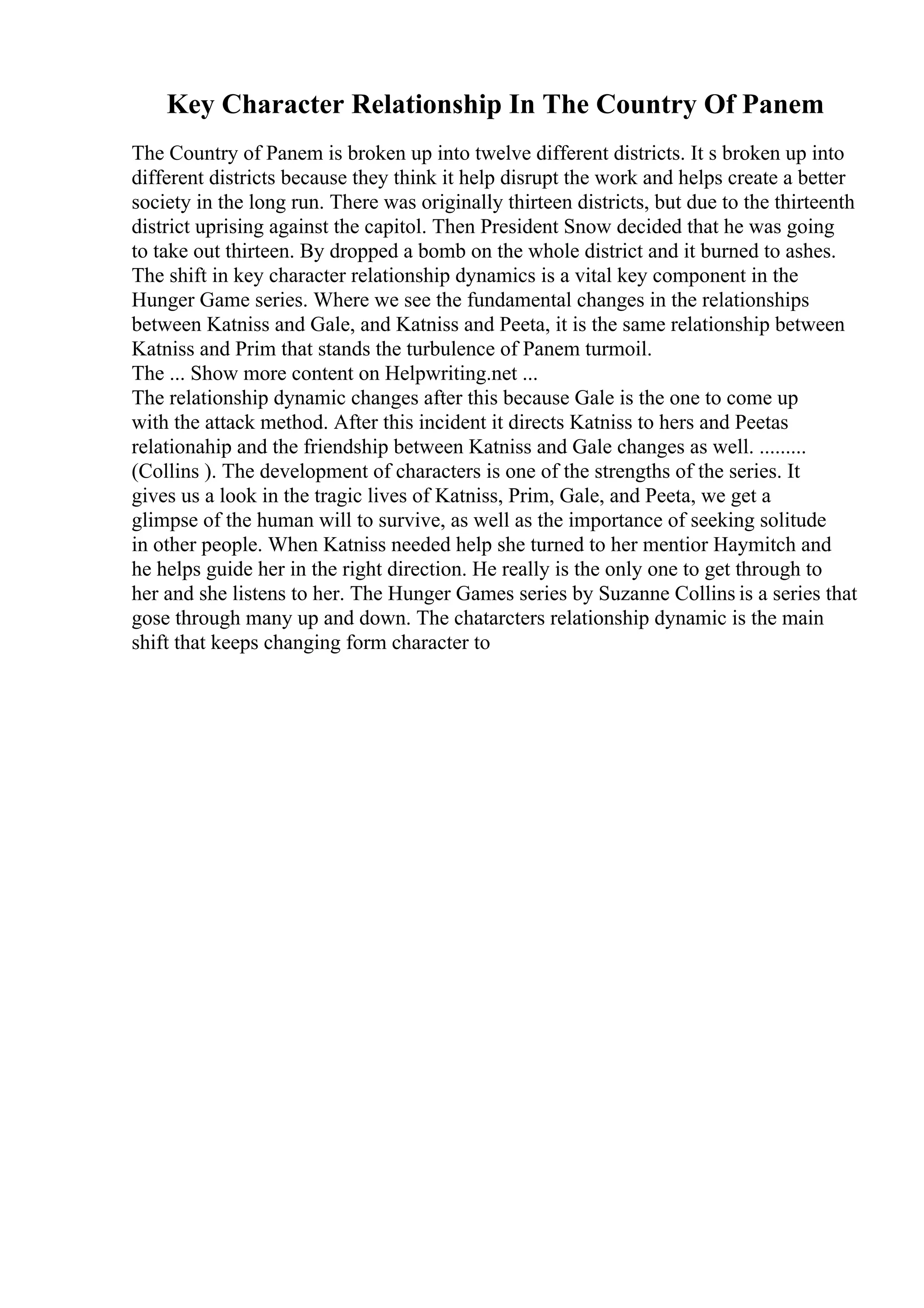Key Character Relationship In The Country Of Panem
The Country of Panem is broken up into twelve different districts. It s broken up into
different districts because they think it help disrupt the work and helps create a better
society in the long run. There was originally thirteen districts, but due to the thirteenth
district uprising against the capitol. Then President Snow decided that he was going
to take out thirteen. By dropped a bomb on the whole district and it burned to ashes.
The shift in key character relationship dynamics is a vital key component in the
Hunger Game series. Where we see the fundamental changes in the relationships
between Katniss and Gale, and Katniss and Peeta, it is the same relationship between
Katniss and Prim that stands the turbulence of Panem turmoil.
The ... Show more content on Helpwriting.net ...
The relationship dynamic changes after this because Gale is the one to come up
with the attack method. After this incident it directs Katniss to hers and Peetas
relationahip and the friendship between Katniss and Gale changes as well. .........
(Collins ). The development of characters is one of the strengths of the series. It
gives us a look in the tragic lives of Katniss, Prim, Gale, and Peeta, we get a
glimpse of the human will to survive, as well as the importance of seeking solitude
in other people. When Katniss needed help she turned to her mentior Haymitch and
he helps guide her in the right direction. He really is the only one to get through to
her and she listens to her. The Hunger Games series by Suzanne Collins is a series that
gose through many up and down. The chatarcters relationship dynamic is the main
shift that keeps changing form character to
 