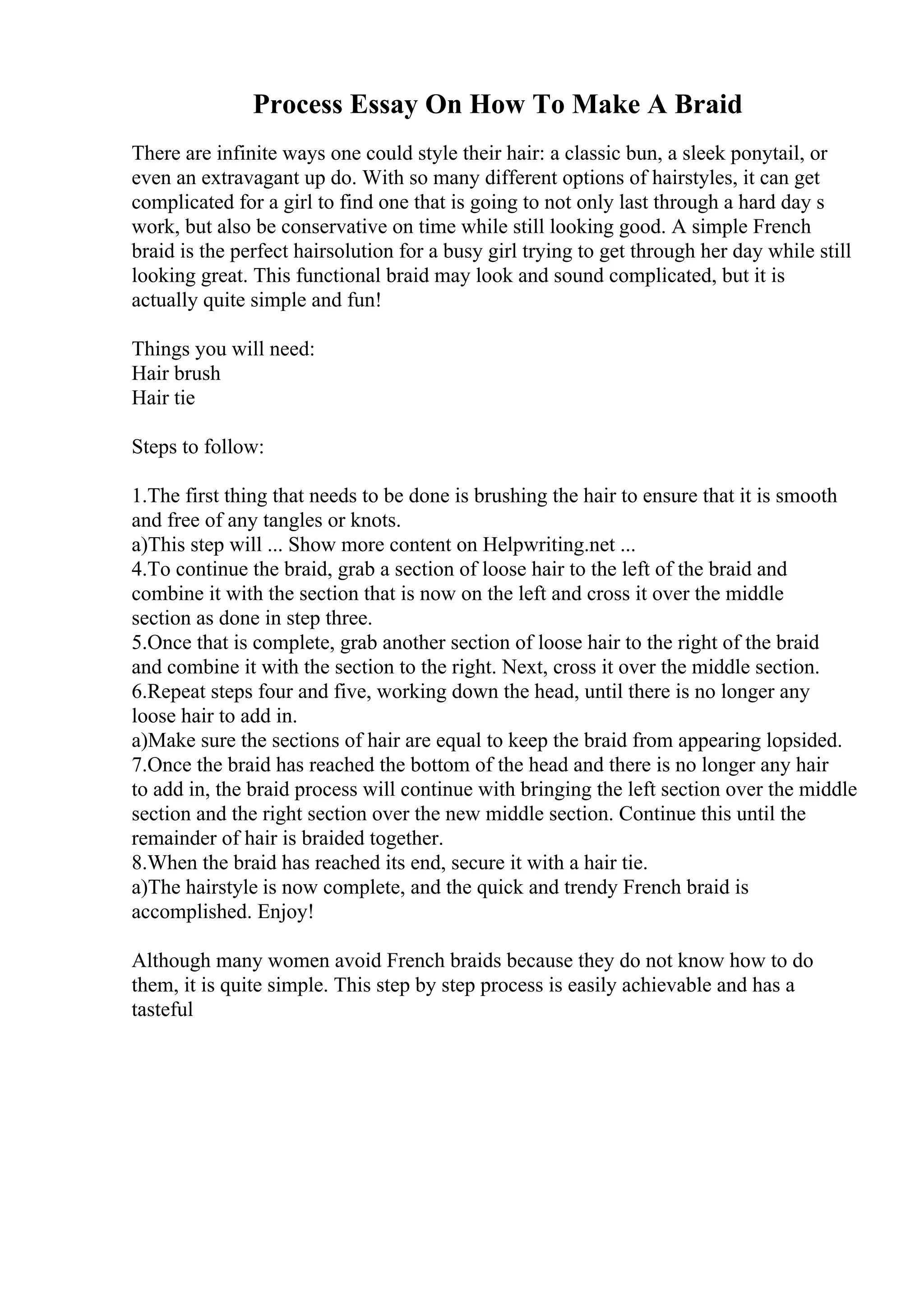 Process Essay On How To Make A Braid
There are infinite ways one could style their hair: a classic bun, a sleek ponytail, or
even an extravagant up do. With so many different options of hairstyles, it can get
complicated for a girl to find one that is going to not only last through a hard day s
work, but also be conservative on time while still looking good. A simple French
braid is the perfect hairsolution for a busy girl trying to get through her day while still
looking great. This functional braid may look and sound complicated, but it is
actually quite simple and fun!
Things you will need:
Hair brush
Hair tie
Steps to follow:
1.The first thing that needs to be done is brushing the hair to ensure that it is smooth
and free of any tangles or knots.
a)This step will ... Show more content on Helpwriting.net ...
4.To continue the braid, grab a section of loose hair to the left of the braid and
combine it with the section that is now on the left and cross it over the middle
section as done in step three.
5.Once that is complete, grab another section of loose hair to the right of the braid
and combine it with the section to the right. Next, cross it over the middle section.
6.Repeat steps four and five, working down the head, until there is no longer any
loose hair to add in.
a)Make sure the sections of hair are equal to keep the braid from appearing lopsided.
7.Once the braid has reached the bottom of the head and there is no longer any hair
to add in, the braid process will continue with bringing the left section over the middle
section and the right section over the new middle section. Continue this until the
remainder of hair is braided together.
8.When the braid has reached its end, secure it with a hair tie.
a)The hairstyle is now complete, and the quick and trendy French braid is
accomplished. Enjoy!
Although many women avoid French braids because they do not know how to do
them, it is quite simple. This step by step process is easily achievable and has a
tasteful
 