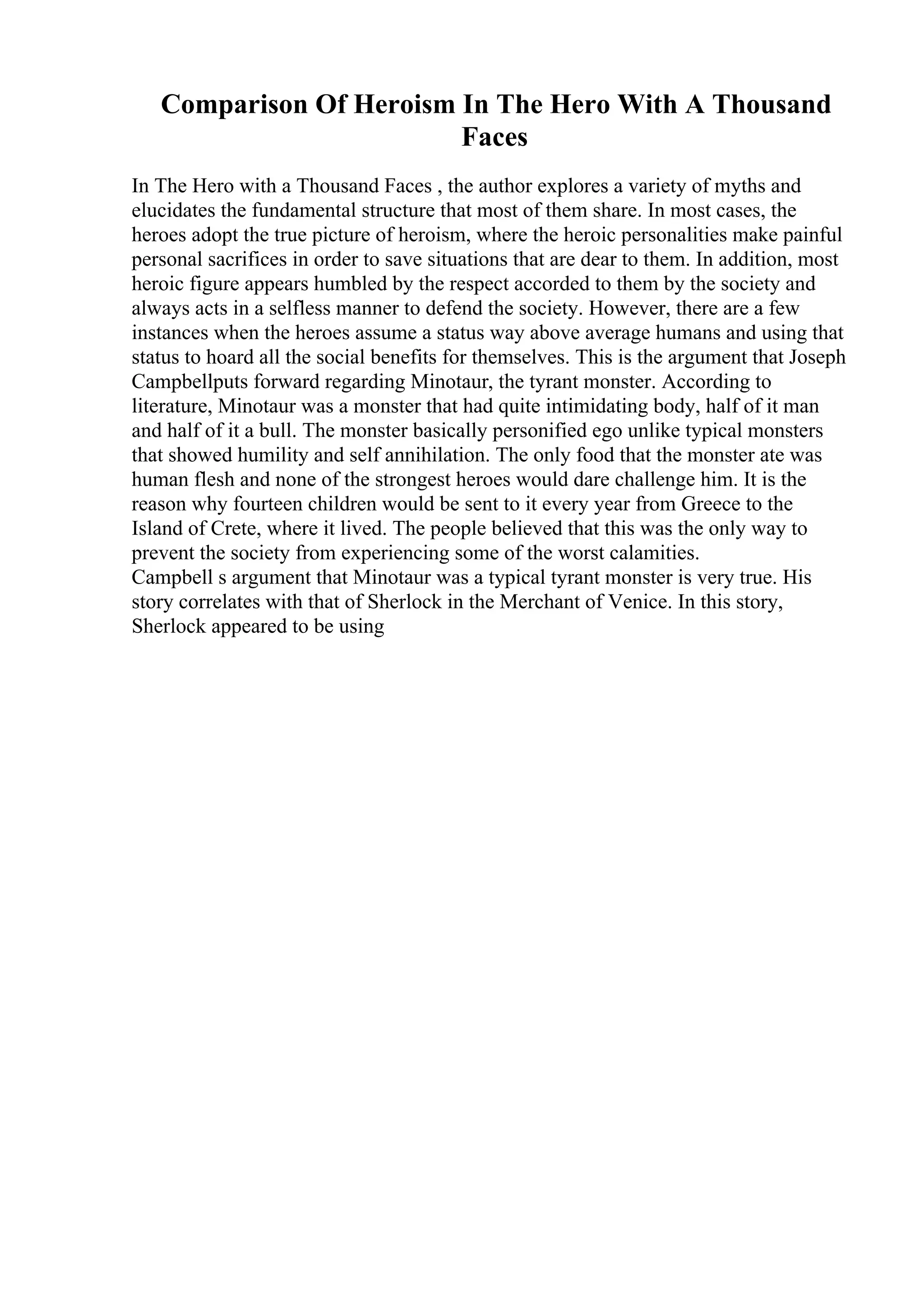 Comparison Of Heroism In The Hero With A Thousand
Faces
In The Hero with a Thousand Faces , the author explores a variety of myths and
elucidates the fundamental structure that most of them share. In most cases, the
heroes adopt the true picture of heroism, where the heroic personalities make painful
personal sacrifices in order to save situations that are dear to them. In addition, most
heroic figure appears humbled by the respect accorded to them by the society and
always acts in a selfless manner to defend the society. However, there are a few
instances when the heroes assume a status way above average humans and using that
status to hoard all the social benefits for themselves. This is the argument that Joseph
Campbellputs forward regarding Minotaur, the tyrant monster. According to
literature, Minotaur was a monster that had quite intimidating body, half of it man
and half of it a bull. The monster basically personified ego unlike typical monsters
that showed humility and self annihilation. The only food that the monster ate was
human flesh and none of the strongest heroes would dare challenge him. It is the
reason why fourteen children would be sent to it every year from Greece to the
Island of Crete, where it lived. The people believed that this was the only way to
prevent the society from experiencing some of the worst calamities.
Campbell s argument that Minotaur was a typical tyrant monster is very true. His
story correlates with that of Sherlock in the Merchant of Venice. In this story,
Sherlock appeared to be using
 