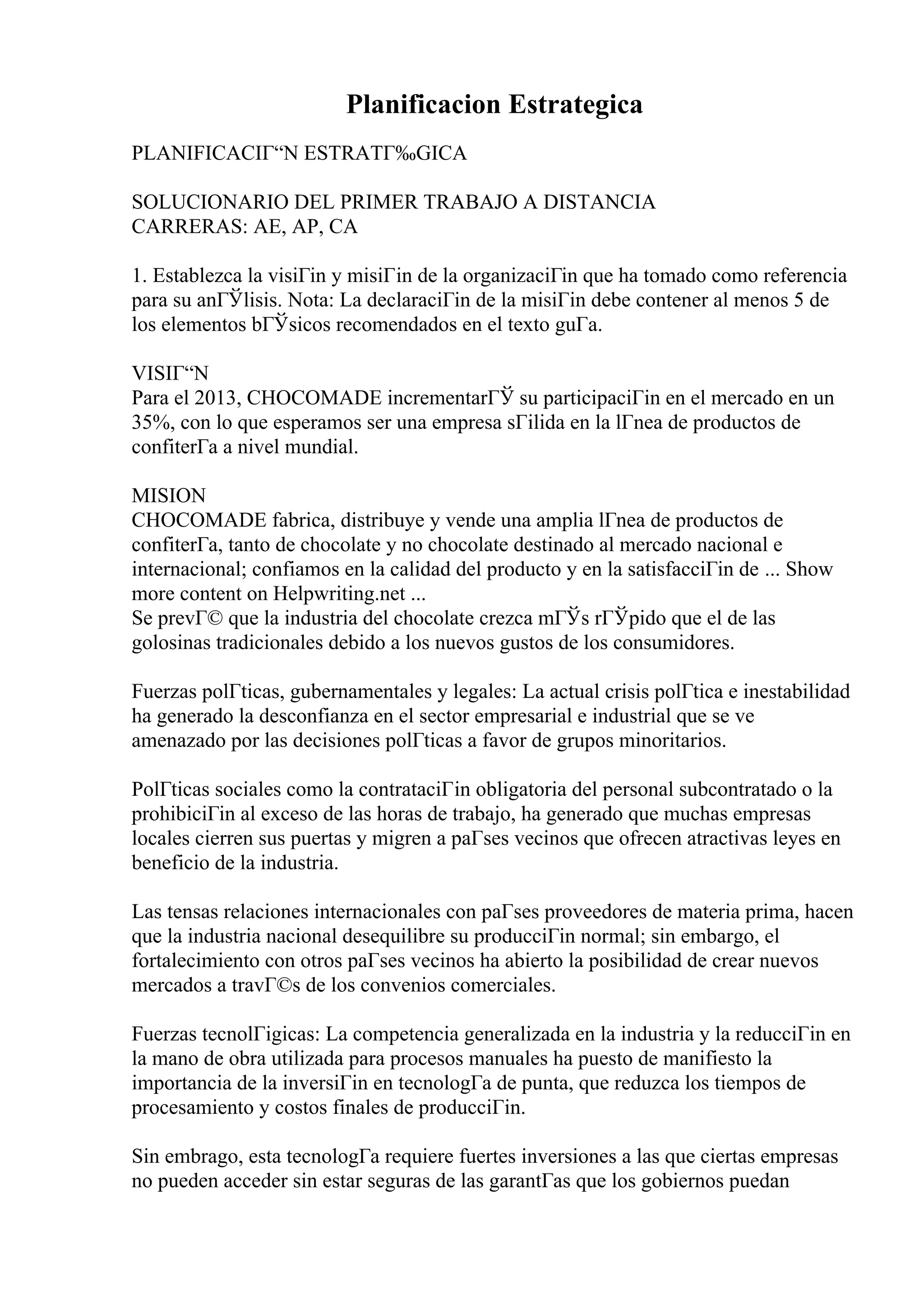 Planificacion Estrategica
PLANIFICACIГ“N ESTRATГ‰GICA
SOLUCIONARIO DEL PRIMER TRABAJO A DISTANCIA
CARRERAS: AE, AP, CA
1. Establezca la visiГіn y misiГіn de la organizaciГіn que ha tomado como referencia
para su anГЎlisis. Nota: La declaraciГіn de la misiГіn debe contener al menos 5 de
los elementos bГЎsicos recomendados en el texto guГa.
VISIГ“N
Para el 2013, CHOCOMADE incrementarГЎ su participaciГіn en el mercado en un
35%, con lo que esperamos ser una empresa sГіlida en la lГnea de productos de
confiterГa a nivel mundial.
MISION
CHOCOMADE fabrica, distribuye y vende una amplia lГnea de productos de
confiterГa, tanto de chocolate y no chocolate destinado al mercado nacional e
internacional; confiamos en la calidad del producto y en la satisfacciГіn de ... Show
more content on Helpwriting.net ...
Se prevГ© que la industria del chocolate crezca mГЎs rГЎpido que el de las
golosinas tradicionales debido a los nuevos gustos de los consumidores.
Fuerzas polГticas, gubernamentales y legales: La actual crisis polГtica e inestabilidad
ha generado la desconfianza en el sector empresarial e industrial que se ve
amenazado por las decisiones polГticas a favor de grupos minoritarios.
PolГticas sociales como la contrataciГіn obligatoria del personal subcontratado o la
prohibiciГіn al exceso de las horas de trabajo, ha generado que muchas empresas
locales cierren sus puertas y migren a paГses vecinos que ofrecen atractivas leyes en
beneficio de la industria.
Las tensas relaciones internacionales con paГses proveedores de materia prima, hacen
que la industria nacional desequilibre su producciГіn normal; sin embargo, el
fortalecimiento con otros paГses vecinos ha abierto la posibilidad de crear nuevos
mercados a travГ©s de los convenios comerciales.
Fuerzas tecnolГіgicas: La competencia generalizada en la industria y la reducciГіn en
la mano de obra utilizada para procesos manuales ha puesto de manifiesto la
importancia de la inversiГіn en tecnologГa de punta, que reduzca los tiempos de
procesamiento y costos finales de producciГіn.
Sin embrago, esta tecnologГa requiere fuertes inversiones a las que ciertas empresas
no pueden acceder sin estar seguras de las garantГas que los gobiernos puedan
 