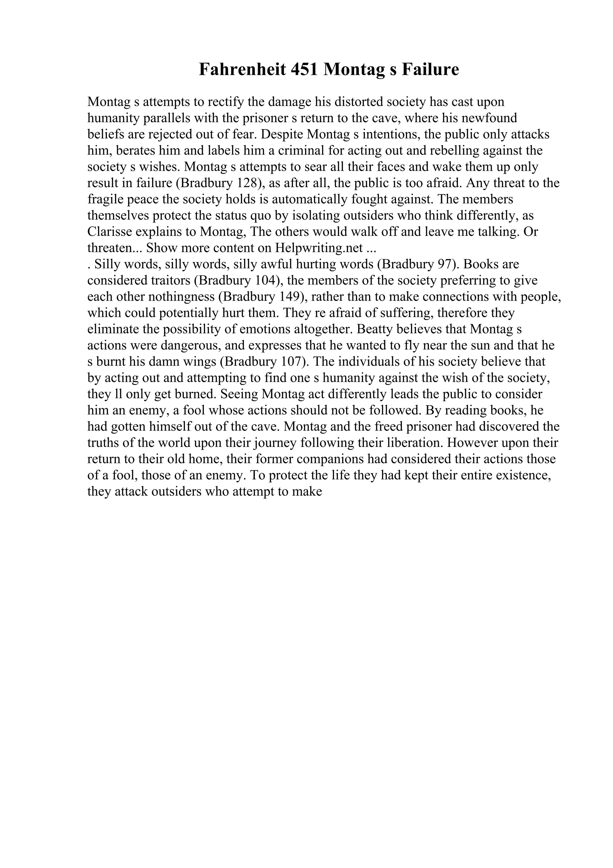 Fahrenheit 451 Montag s Failure
Montag s attempts to rectify the damage his distorted society has cast upon
humanity parallels with the prisoner s return to the cave, where his newfound
beliefs are rejected out of fear. Despite Montag s intentions, the public only attacks
him, berates him and labels him a criminal for acting out and rebelling against the
society s wishes. Montag s attempts to sear all their faces and wake them up only
result in failure (Bradbury 128), as after all, the public is too afraid. Any threat to the
fragile peace the society holds is automatically fought against. The members
themselves protect the status quo by isolating outsiders who think differently, as
Clarisse explains to Montag, The others would walk off and leave me talking. Or
threaten... Show more content on Helpwriting.net ...
. Silly words, silly words, silly awful hurting words (Bradbury 97). Books are
considered traitors (Bradbury 104), the members of the society preferring to give
each other nothingness (Bradbury 149), rather than to make connections with people,
which could potentially hurt them. They re afraid of suffering, therefore they
eliminate the possibility of emotions altogether. Beatty believes that Montag s
actions were dangerous, and expresses that he wanted to fly near the sun and that he
s burnt his damn wings (Bradbury 107). The individuals of his society believe that
by acting out and attempting to find one s humanity against the wish of the society,
they ll only get burned. Seeing Montag act differently leads the public to consider
him an enemy, a fool whose actions should not be followed. By reading books, he
had gotten himself out of the cave. Montag and the freed prisoner had discovered the
truths of the world upon their journey following their liberation. However upon their
return to their old home, their former companions had considered their actions those
of a fool, those of an enemy. To protect the life they had kept their entire existence,
they attack outsiders who attempt to make
 