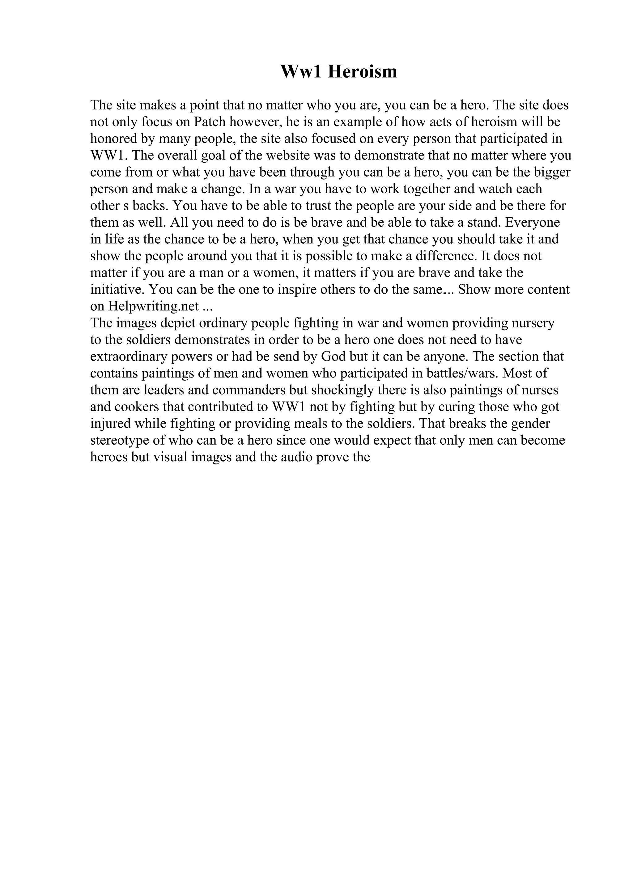 Ww1 Heroism
The site makes a point that no matter who you are, you can be a hero. The site does
not only focus on Patch however, he is an example of how acts of heroism will be
honored by many people, the site also focused on every person that participated in
WW1. The overall goal of the website was to demonstrate that no matter where you
come from or what you have been through you can be a hero, you can be the bigger
person and make a change. In a war you have to work together and watch each
other s backs. You have to be able to trust the people are your side and be there for
them as well. All you need to do is be brave and be able to take a stand. Everyone
in life as the chance to be a hero, when you get that chance you should take it and
show the people around you that it is possible to make a difference. It does not
matter if you are a man or a women, it matters if you are brave and take the
initiative. You can be the one to inspire others to do the same.... Show more content
on Helpwriting.net ...
The images depict ordinary people fighting in war and women providing nursery
to the soldiers demonstrates in order to be a hero one does not need to have
extraordinary powers or had be send by God but it can be anyone. The section that
contains paintings of men and women who participated in battles/wars. Most of
them are leaders and commanders but shockingly there is also paintings of nurses
and cookers that contributed to WW1 not by fighting but by curing those who got
injured while fighting or providing meals to the soldiers. That breaks the gender
stereotype of who can be a hero since one would expect that only men can become
heroes but visual images and the audio prove the
 