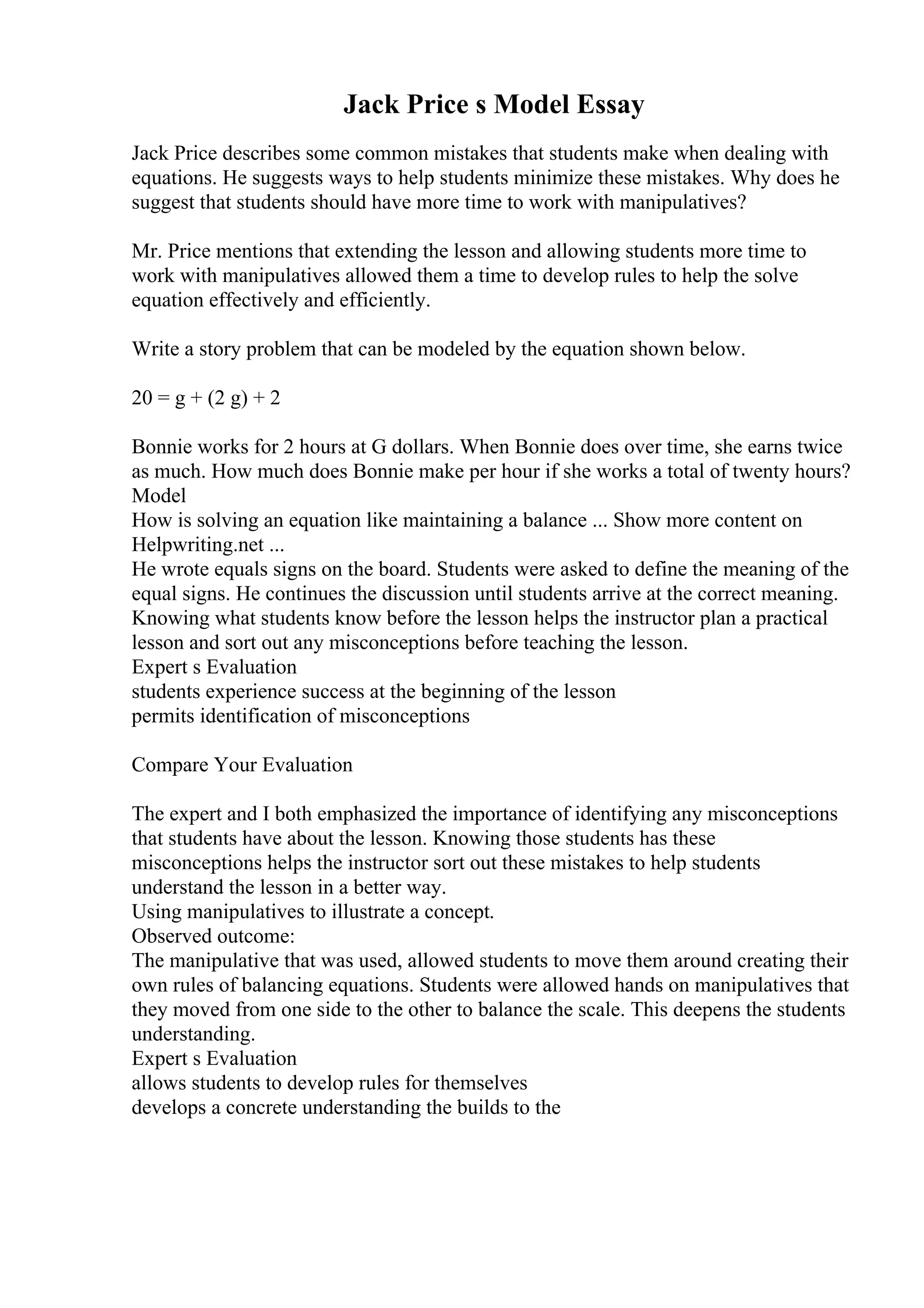Jack Price s Model Essay
Jack Price describes some common mistakes that students make when dealing with
equations. He suggests ways to help students minimize these mistakes. Why does he
suggest that students should have more time to work with manipulatives?
Mr. Price mentions that extending the lesson and allowing students more time to
work with manipulatives allowed them a time to develop rules to help the solve
equation effectively and efficiently.
Write a story problem that can be modeled by the equation shown below.
20 = g + (2 g) + 2
Bonnie works for 2 hours at G dollars. When Bonnie does over time, she earns twice
as much. How much does Bonnie make per hour if she works a total of twenty hours?
Model
How is solving an equation like maintaining a balance ... Show more content on
Helpwriting.net ...
He wrote equals signs on the board. Students were asked to define the meaning of the
equal signs. He continues the discussion until students arrive at the correct meaning.
Knowing what students know before the lesson helps the instructor plan a practical
lesson and sort out any misconceptions before teaching the lesson.
Expert s Evaluation
students experience success at the beginning of the lesson
permits identification of misconceptions
Compare Your Evaluation
The expert and I both emphasized the importance of identifying any misconceptions
that students have about the lesson. Knowing those students has these
misconceptions helps the instructor sort out these mistakes to help students
understand the lesson in a better way.
Using manipulatives to illustrate a concept.
Observed outcome:
The manipulative that was used, allowed students to move them around creating their
own rules of balancing equations. Students were allowed hands on manipulatives that
they moved from one side to the other to balance the scale. This deepens the students
understanding.
Expert s Evaluation
allows students to develop rules for themselves
develops a concrete understanding the builds to the
 