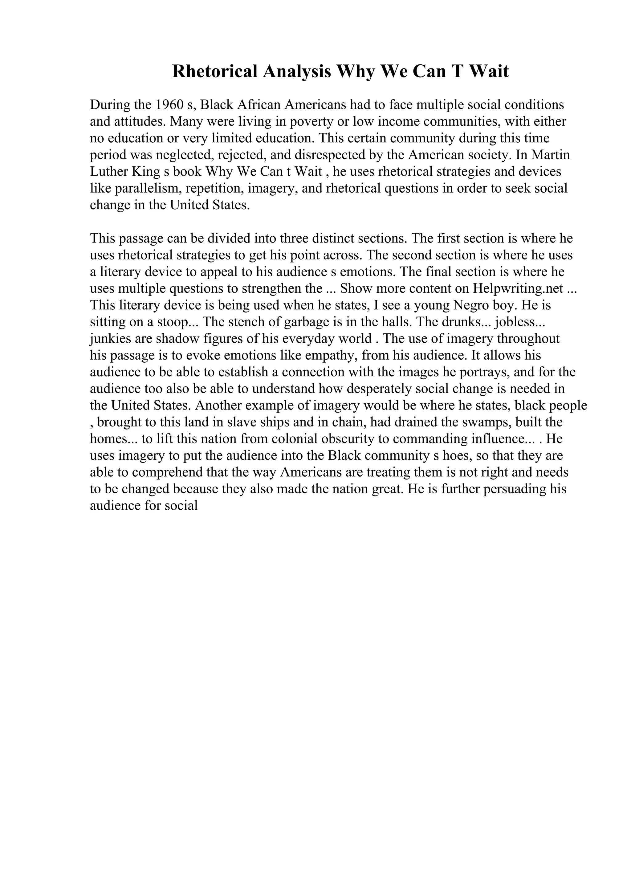 Rhetorical Analysis Why We Can T Wait
During the 1960 s, Black African Americans had to face multiple social conditions
and attitudes. Many were living in poverty or low income communities, with either
no education or very limited education. This certain community during this time
period was neglected, rejected, and disrespected by the American society. In Martin
Luther King s book Why We Can t Wait , he uses rhetorical strategies and devices
like parallelism, repetition, imagery, and rhetorical questions in order to seek social
change in the United States.
This passage can be divided into three distinct sections. The first section is where he
uses rhetorical strategies to get his point across. The second section is where he uses
a literary device to appeal to his audience s emotions. The final section is where he
uses multiple questions to strengthen the ... Show more content on Helpwriting.net ...
This literary device is being used when he states, I see a young Negro boy. He is
sitting on a stoop... The stench of garbage is in the halls. The drunks... jobless...
junkies are shadow figures of his everyday world . The use of imagery throughout
his passage is to evoke emotions like empathy, from his audience. It allows his
audience to be able to establish a connection with the images he portrays, and for the
audience too also be able to understand how desperately social change is needed in
the United States. Another example of imagery would be where he states, black people
, brought to this land in slave ships and in chain, had drained the swamps, built the
homes... to lift this nation from colonial obscurity to commanding influence... . He
uses imagery to put the audience into the Black community s hoes, so that they are
able to comprehend that the way Americans are treating them is not right and needs
to be changed because they also made the nation great. He is further persuading his
audience for social
 