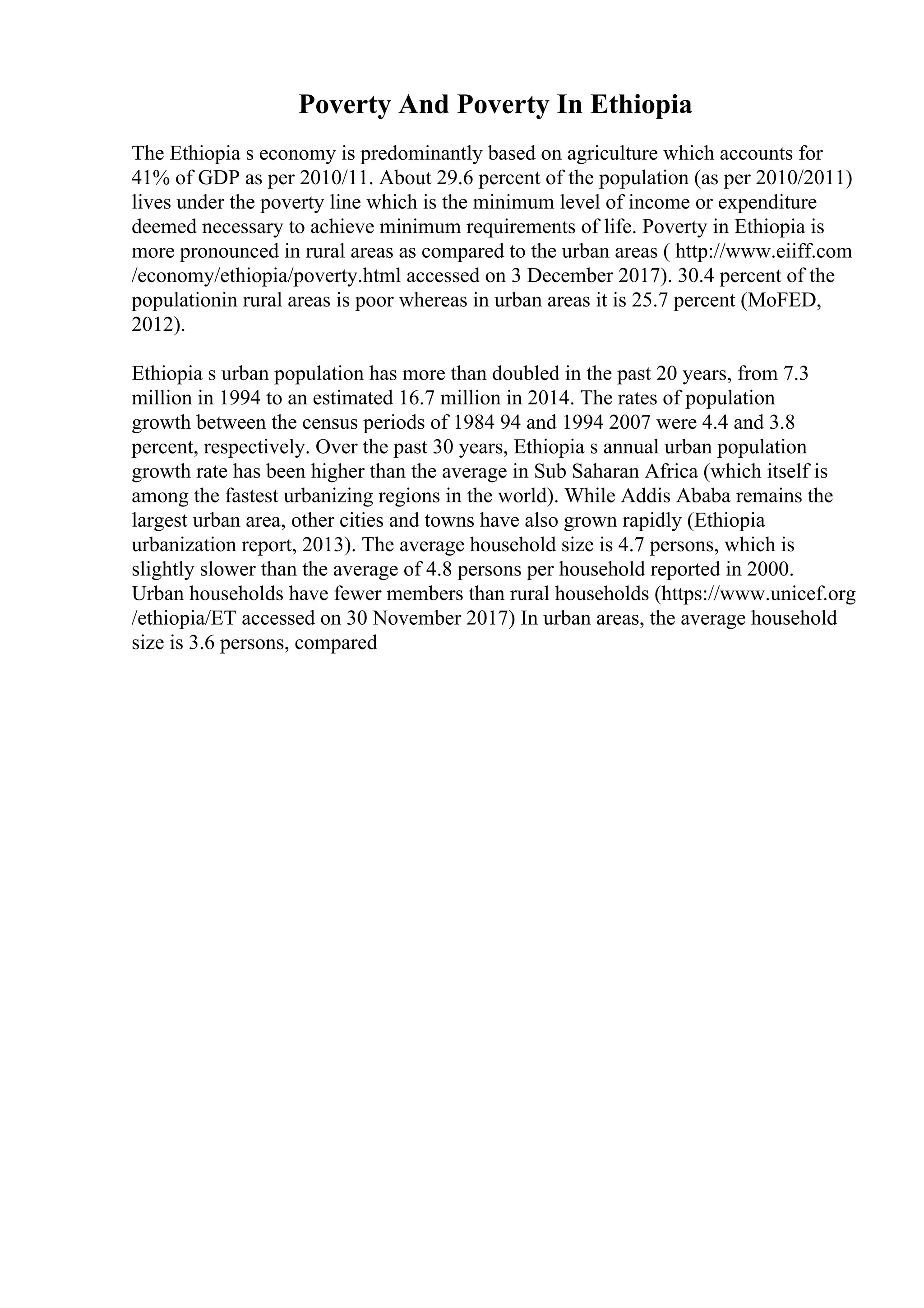 Poverty And Poverty In Ethiopia
The Ethiopia s economy is predominantly based on agriculture which accounts for
41% of GDP as per 2010/11. About 29.6 percent of the population (as per 2010/2011)
lives under the poverty line which is the minimum level of income or expenditure
deemed necessary to achieve minimum requirements of life. Poverty in Ethiopia is
more pronounced in rural areas as compared to the urban areas ( http://www.eiiff.com
/economy/ethiopia/poverty.html accessed on 3 December 2017). 30.4 percent of the
populationin rural areas is poor whereas in urban areas it is 25.7 percent (MoFED,
2012).
Ethiopia s urban population has more than doubled in the past 20 years, from 7.3
million in 1994 to an estimated 16.7 million in 2014. The rates of population
growth between the census periods of 1984 94 and 1994 2007 were 4.4 and 3.8
percent, respectively. Over the past 30 years, Ethiopia s annual urban population
growth rate has been higher than the average in Sub Saharan Africa (which itself is
among the fastest urbanizing regions in the world). While Addis Ababa remains the
largest urban area, other cities and towns have also grown rapidly (Ethiopia
urbanization report, 2013). The average household size is 4.7 persons, which is
slightly slower than the average of 4.8 persons per household reported in 2000.
Urban households have fewer members than rural households (https://www.unicef.org
/ethiopia/ET accessed on 30 November 2017) In urban areas, the average household
size is 3.6 persons, compared
 