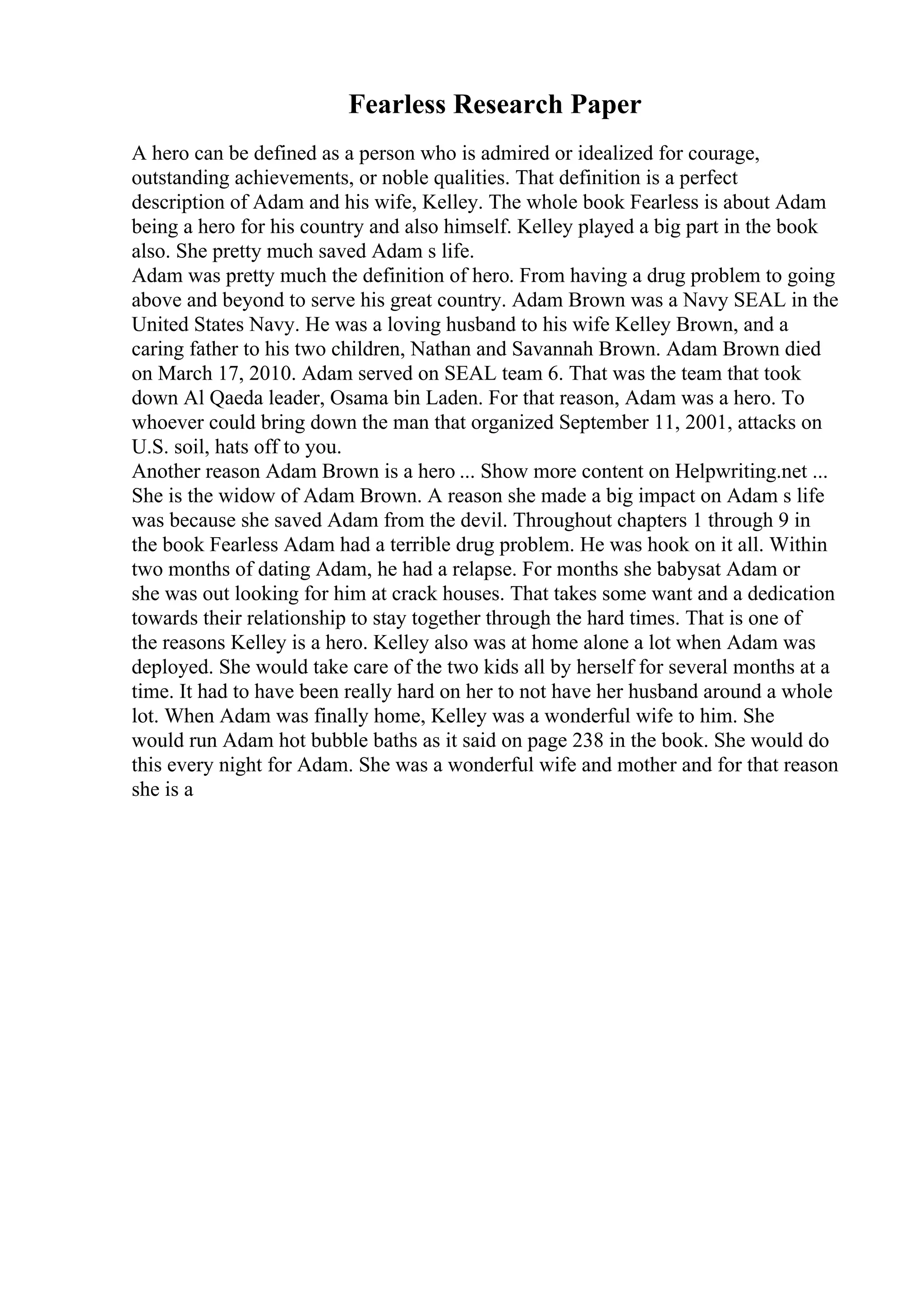 Fearless Research Paper
A hero can be defined as a person who is admired or idealized for courage,
outstanding achievements, or noble qualities. That definition is a perfect
description of Adam and his wife, Kelley. The whole book Fearless is about Adam
being a hero for his country and also himself. Kelley played a big part in the book
also. She pretty much saved Adam s life.
Adam was pretty much the definition of hero. From having a drug problem to going
above and beyond to serve his great country. Adam Brown was a Navy SEAL in the
United States Navy. He was a loving husband to his wife Kelley Brown, and a
caring father to his two children, Nathan and Savannah Brown. Adam Brown died
on March 17, 2010. Adam served on SEAL team 6. That was the team that took
down Al Qaeda leader, Osama bin Laden. For that reason, Adam was a hero. To
whoever could bring down the man that organized September 11, 2001, attacks on
U.S. soil, hats off to you.
Another reason Adam Brown is a hero ... Show more content on Helpwriting.net ...
She is the widow of Adam Brown. A reason she made a big impact on Adam s life
was because she saved Adam from the devil. Throughout chapters 1 through 9 in
the book Fearless Adam had a terrible drug problem. He was hook on it all. Within
two months of dating Adam, he had a relapse. For months she babysat Adam or
she was out looking for him at crack houses. That takes some want and a dedication
towards their relationship to stay together through the hard times. That is one of
the reasons Kelley is a hero. Kelley also was at home alone a lot when Adam was
deployed. She would take care of the two kids all by herself for several months at a
time. It had to have been really hard on her to not have her husband around a whole
lot. When Adam was finally home, Kelley was a wonderful wife to him. She
would run Adam hot bubble baths as it said on page 238 in the book. She would do
this every night for Adam. She was a wonderful wife and mother and for that reason
she is a
 