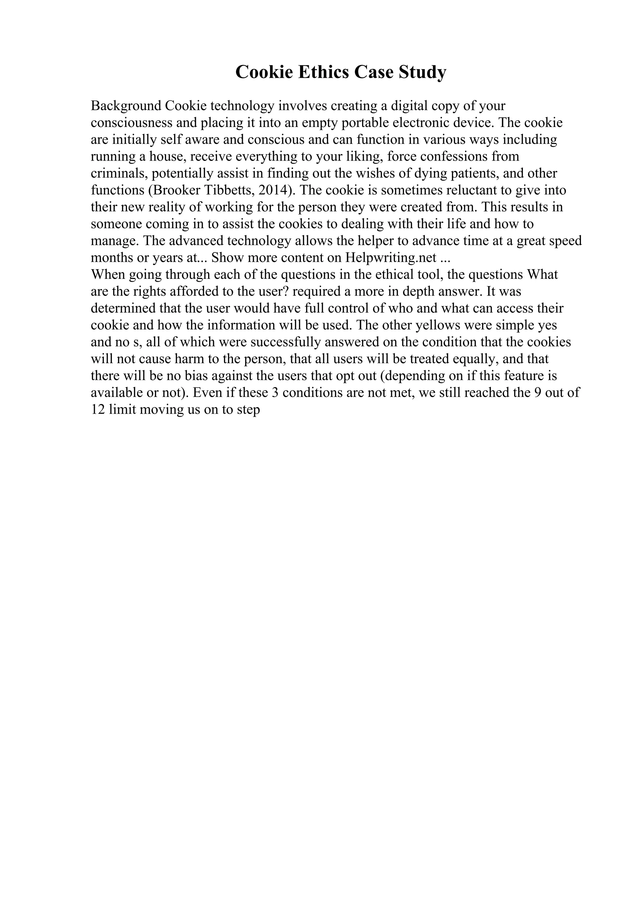 Cookie Ethics Case Study
Background Cookie technology involves creating a digital copy of your
consciousness and placing it into an empty portable electronic device. The cookie
are initially self aware and conscious and can function in various ways including
running a house, receive everything to your liking, force confessions from
criminals, potentially assist in finding out the wishes of dying patients, and other
functions (Brooker Tibbetts, 2014). The cookie is sometimes reluctant to give into
their new reality of working for the person they were created from. This results in
someone coming in to assist the cookies to dealing with their life and how to
manage. The advanced technology allows the helper to advance time at a great speed
months or years at... Show more content on Helpwriting.net ...
When going through each of the questions in the ethical tool, the questions What
are the rights afforded to the user? required a more in depth answer. It was
determined that the user would have full control of who and what can access their
cookie and how the information will be used. The other yellows were simple yes
and no s, all of which were successfully answered on the condition that the cookies
will not cause harm to the person, that all users will be treated equally, and that
there will be no bias against the users that opt out (depending on if this feature is
available or not). Even if these 3 conditions are not met, we still reached the 9 out of
12 limit moving us on to step
 