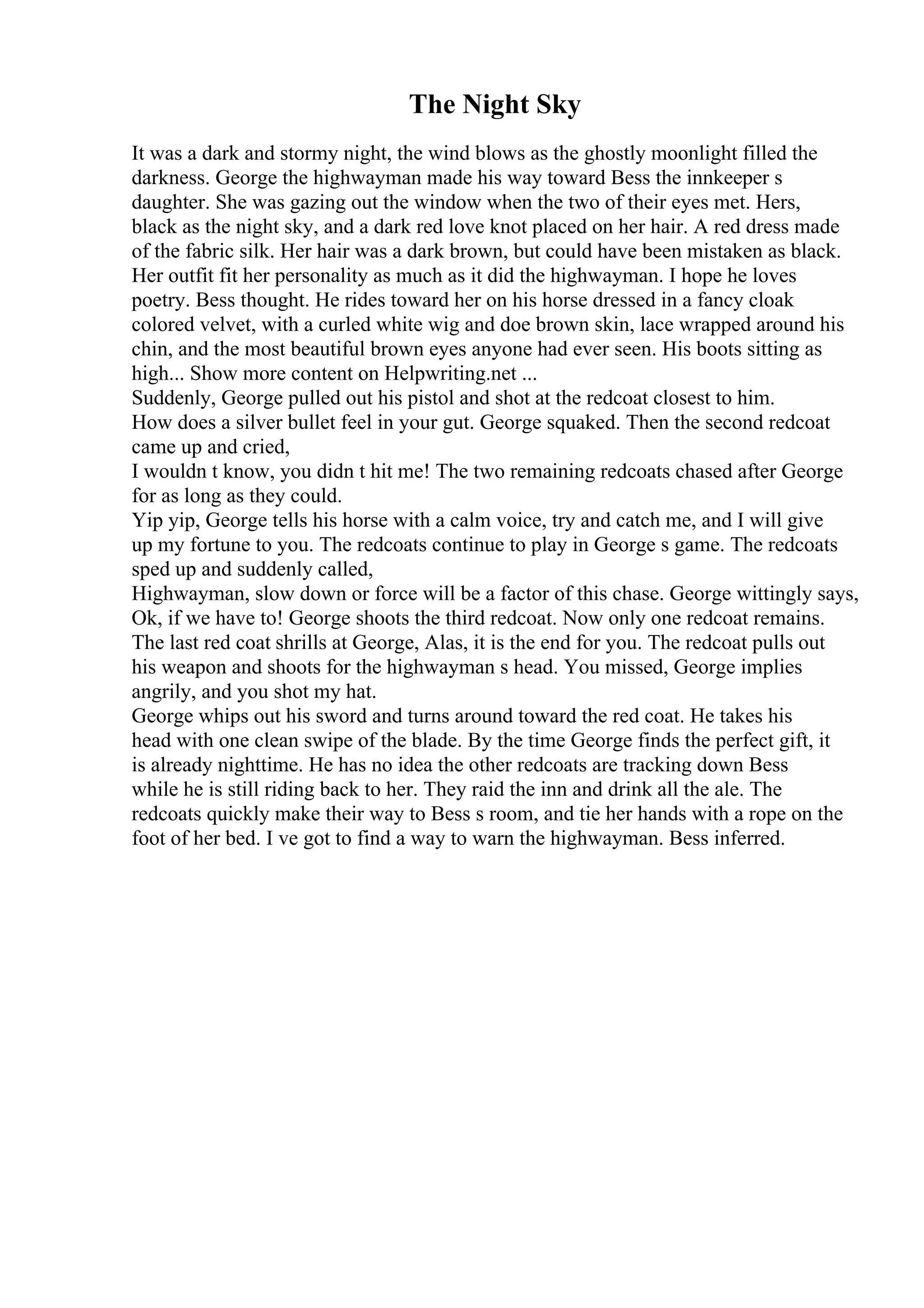 The Night Sky
It was a dark and stormy night, the wind blows as the ghostly moonlight filled the
darkness. George the highwayman made his way toward Bess the innkeeper s
daughter. She was gazing out the window when the two of their eyes met. Hers,
black as the night sky, and a dark red love knot placed on her hair. A red dress made
of the fabric silk. Her hair was a dark brown, but could have been mistaken as black.
Her outfit fit her personality as much as it did the highwayman. I hope he loves
poetry. Bess thought. He rides toward her on his horse dressed in a fancy cloak
colored velvet, with a curled white wig and doe brown skin, lace wrapped around his
chin, and the most beautiful brown eyes anyone had ever seen. His boots sitting as
high... Show more content on Helpwriting.net ...
Suddenly, George pulled out his pistol and shot at the redcoat closest to him.
How does a silver bullet feel in your gut. George squaked. Then the second redcoat
came up and cried,
I wouldn t know, you didn t hit me! The two remaining redcoats chased after George
for as long as they could.
Yip yip, George tells his horse with a calm voice, try and catch me, and I will give
up my fortune to you. The redcoats continue to play in George s game. The redcoats
sped up and suddenly called,
Highwayman, slow down or force will be a factor of this chase. George wittingly says,
Ok, if we have to! George shoots the third redcoat. Now only one redcoat remains.
The last red coat shrills at George, Alas, it is the end for you. The redcoat pulls out
his weapon and shoots for the highwayman s head. You missed, George implies
angrily, and you shot my hat.
George whips out his sword and turns around toward the red coat. He takes his
head with one clean swipe of the blade. By the time George finds the perfect gift, it
is already nighttime. He has no idea the other redcoats are tracking down Bess
while he is still riding back to her. They raid the inn and drink all the ale. The
redcoats quickly make their way to Bess s room, and tie her hands with a rope on the
foot of her bed. I ve got to find a way to warn the highwayman. Bess inferred.
 