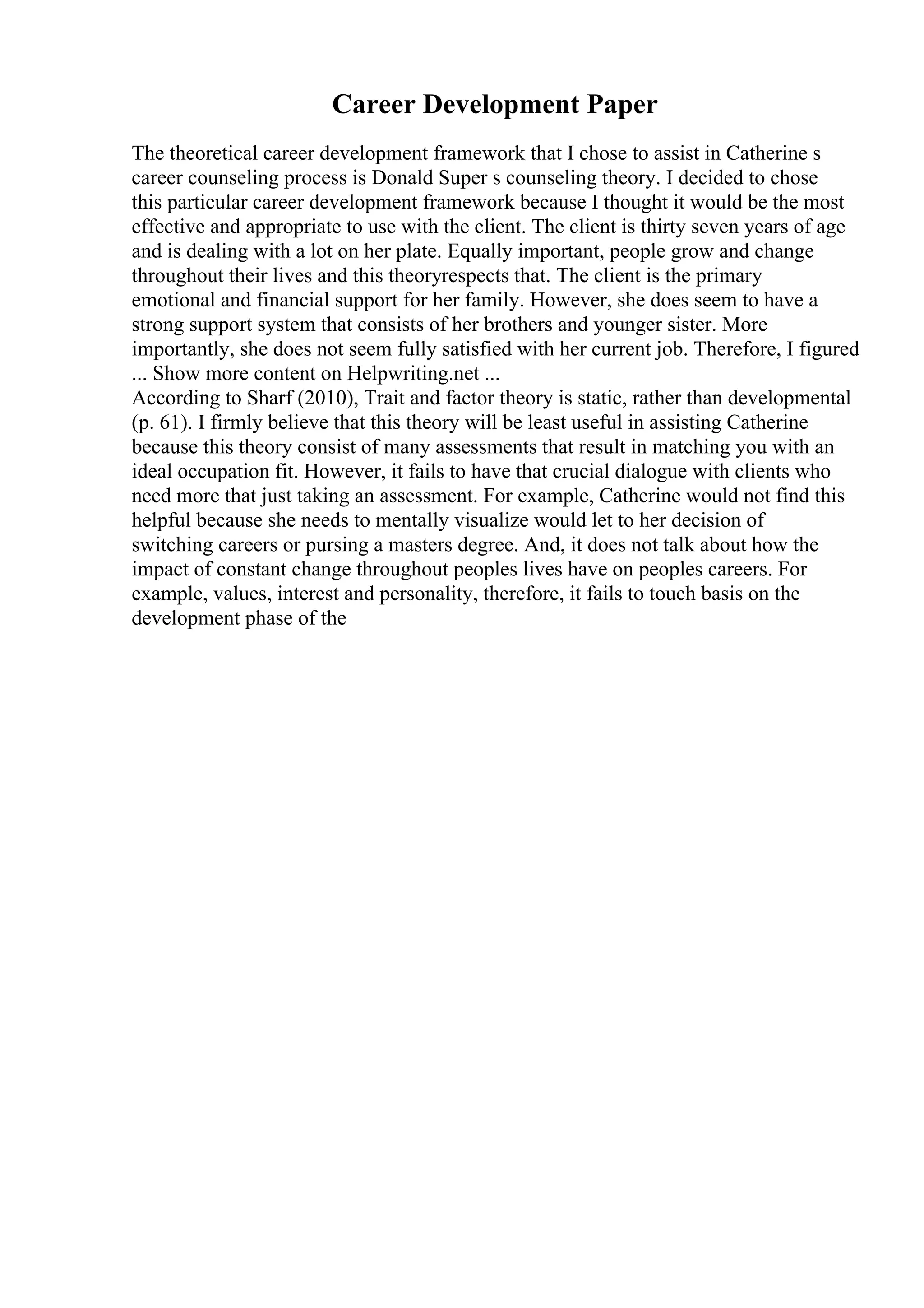 Career Development Paper
The theoretical career development framework that I chose to assist in Catherine s
career counseling process is Donald Super s counseling theory. I decided to chose
this particular career development framework because I thought it would be the most
effective and appropriate to use with the client. The client is thirty seven years of age
and is dealing with a lot on her plate. Equally important, people grow and change
throughout their lives and this theoryrespects that. The client is the primary
emotional and financial support for her family. However, she does seem to have a
strong support system that consists of her brothers and younger sister. More
importantly, she does not seem fully satisfied with her current job. Therefore, I figured
... Show more content on Helpwriting.net ...
According to Sharf (2010), Trait and factor theory is static, rather than developmental
(p. 61). I firmly believe that this theory will be least useful in assisting Catherine
because this theory consist of many assessments that result in matching you with an
ideal occupation fit. However, it fails to have that crucial dialogue with clients who
need more that just taking an assessment. For example, Catherine would not find this
helpful because she needs to mentally visualize would let to her decision of
switching careers or pursing a masters degree. And, it does not talk about how the
impact of constant change throughout peoples lives have on peoples careers. For
example, values, interest and personality, therefore, it fails to touch basis on the
development phase of the
 