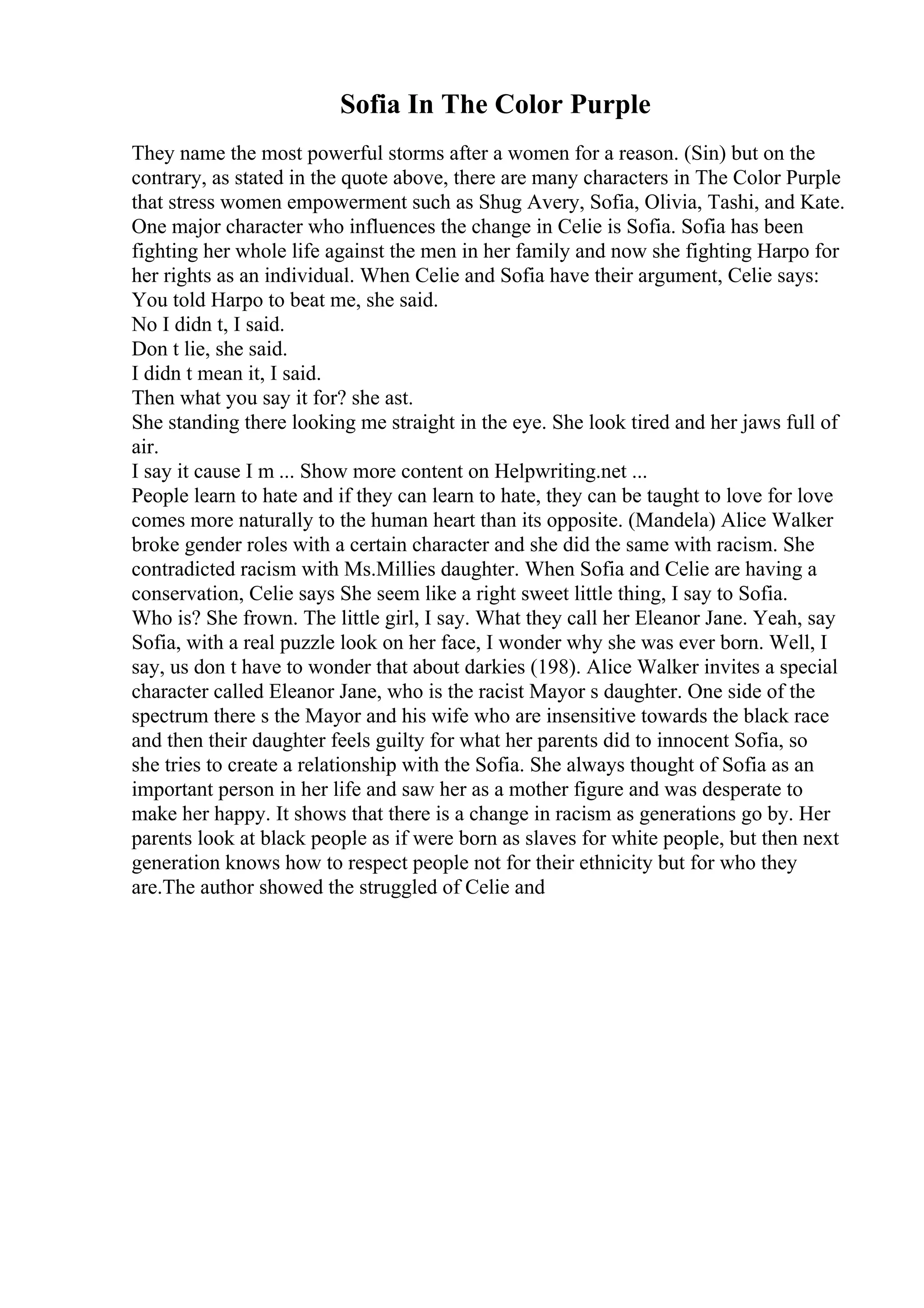 Sofia In The Color Purple
They name the most powerful storms after a women for a reason. (Sin) but on the
contrary, as stated in the quote above, there are many characters in The Color Purple
that stress women empowerment such as Shug Avery, Sofia, Olivia, Tashi, and Kate.
One major character who influences the change in Celie is Sofia. Sofia has been
fighting her whole life against the men in her family and now she fighting Harpo for
her rights as an individual. When Celie and Sofia have their argument, Celie says:
You told Harpo to beat me, she said.
No I didn t, I said.
Don t lie, she said.
I didn t mean it, I said.
Then what you say it for? she ast.
She standing there looking me straight in the eye. She look tired and her jaws full of
air.
I say it cause I m ... Show more content on Helpwriting.net ...
People learn to hate and if they can learn to hate, they can be taught to love for love
comes more naturally to the human heart than its opposite. (Mandela) Alice Walker
broke gender roles with a certain character and she did the same with racism. She
contradicted racism with Ms.Millies daughter. When Sofia and Celie are having a
conservation, Celie says She seem like a right sweet little thing, I say to Sofia.
Who is? She frown. The little girl, I say. What they call her Eleanor Jane. Yeah, say
Sofia, with a real puzzle look on her face, I wonder why she was ever born. Well, I
say, us don t have to wonder that about darkies (198). Alice Walker invites a special
character called Eleanor Jane, who is the racist Mayor s daughter. One side of the
spectrum there s the Mayor and his wife who are insensitive towards the black race
and then their daughter feels guilty for what her parents did to innocent Sofia, so
she tries to create a relationship with the Sofia. She always thought of Sofia as an
important person in her life and saw her as a mother figure and was desperate to
make her happy. It shows that there is a change in racism as generations go by. Her
parents look at black people as if were born as slaves for white people, but then next
generation knows how to respect people not for their ethnicity but for who they
are.The author showed the struggled of Celie and
 
