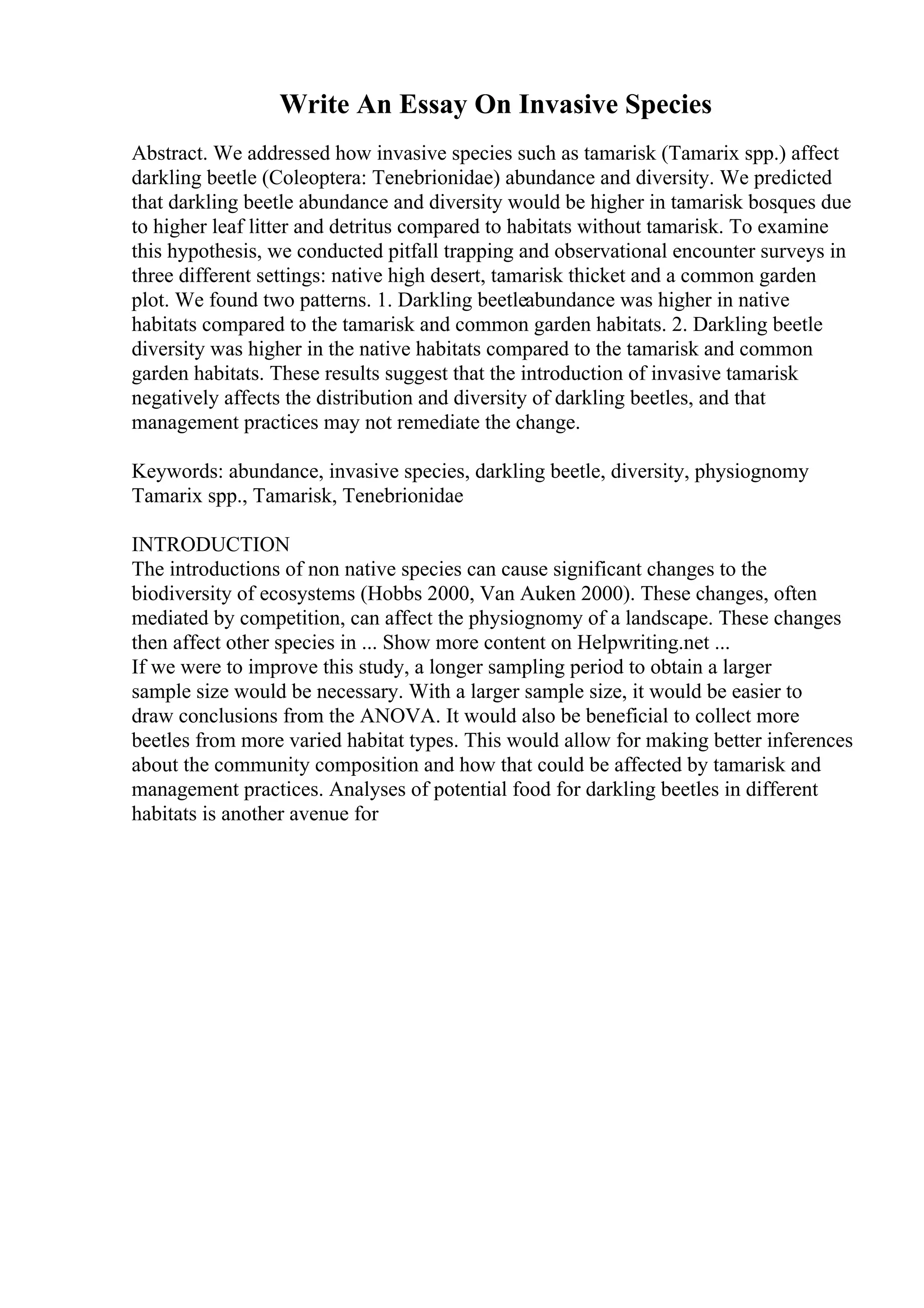 Write An Essay On Invasive Species
Abstract. We addressed how invasive species such as tamarisk (Tamarix spp.) affect
darkling beetle (Coleoptera: Tenebrionidae) abundance and diversity. We predicted
that darkling beetle abundance and diversity would be higher in tamarisk bosques due
to higher leaf litter and detritus compared to habitats without tamarisk. To examine
this hypothesis, we conducted pitfall trapping and observational encounter surveys in
three different settings: native high desert, tamarisk thicket and a common garden
plot. We found two patterns. 1. Darkling beetleabundance was higher in native
habitats compared to the tamarisk and common garden habitats. 2. Darkling beetle
diversity was higher in the native habitats compared to the tamarisk and common
garden habitats. These results suggest that the introduction of invasive tamarisk
negatively affects the distribution and diversity of darkling beetles, and that
management practices may not remediate the change.
Keywords: abundance, invasive species, darkling beetle, diversity, physiognomy
Tamarix spp., Tamarisk, Tenebrionidae
INTRODUCTION
The introductions of non native species can cause significant changes to the
biodiversity of ecosystems (Hobbs 2000, Van Auken 2000). These changes, often
mediated by competition, can affect the physiognomy of a landscape. These changes
then affect other species in ... Show more content on Helpwriting.net ...
If we were to improve this study, a longer sampling period to obtain a larger
sample size would be necessary. With a larger sample size, it would be easier to
draw conclusions from the ANOVA. It would also be beneficial to collect more
beetles from more varied habitat types. This would allow for making better inferences
about the community composition and how that could be affected by tamarisk and
management practices. Analyses of potential food for darkling beetles in different
habitats is another avenue for
 
