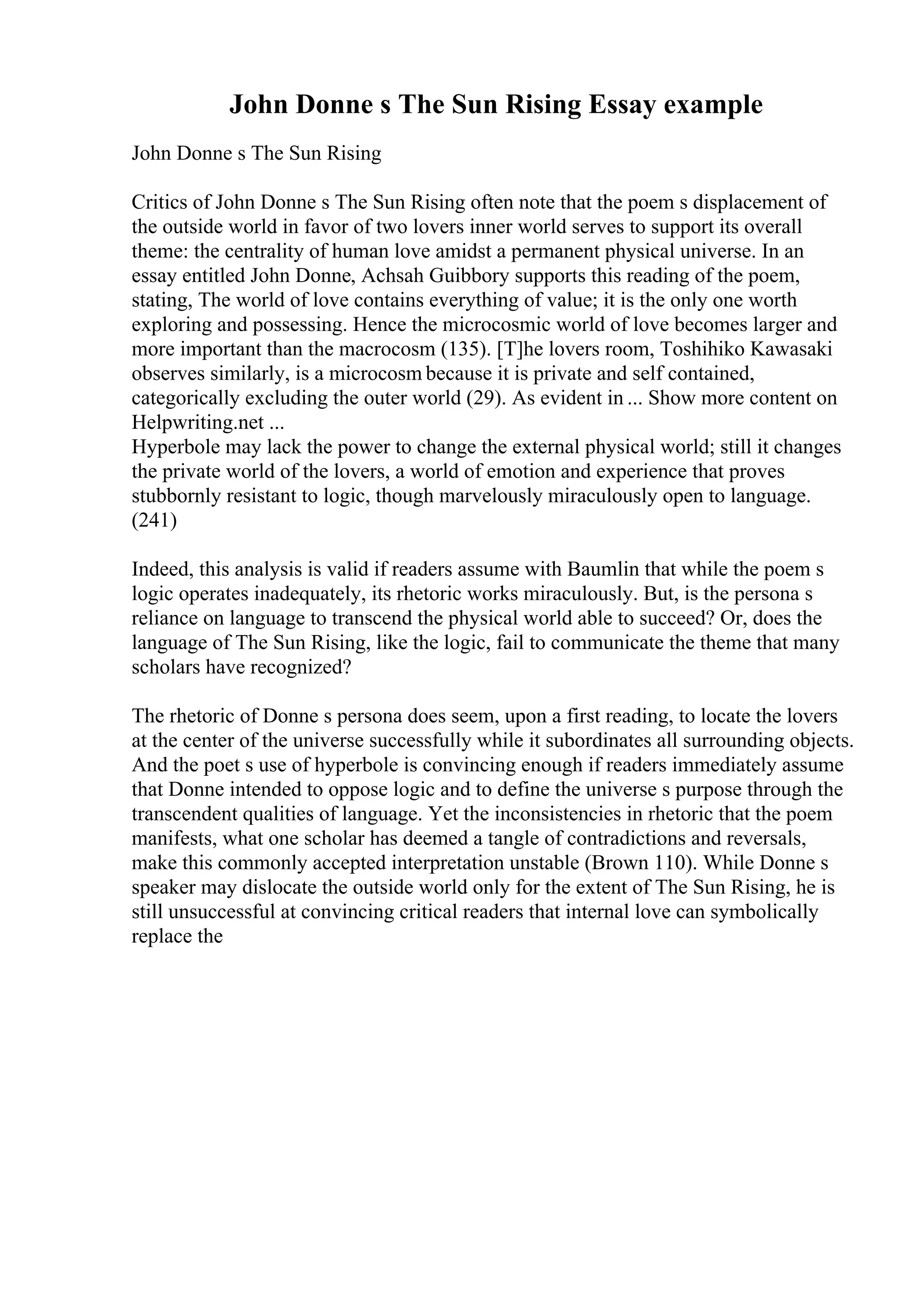 John Donne s The Sun Rising Essay example
John Donne s The Sun Rising
Critics of John Donne s The Sun Rising often note that the poem s displacement of
the outside world in favor of two lovers inner world serves to support its overall
theme: the centrality of human love amidst a permanent physical universe. In an
essay entitled John Donne, Achsah Guibbory supports this reading of the poem,
stating, The world of love contains everything of value; it is the only one worth
exploring and possessing. Hence the microcosmic world of love becomes larger and
more important than the macrocosm (135). [T]he lovers room, Toshihiko Kawasaki
observes similarly, is a microcosm because it is private and self contained,
categorically excluding the outer world (29). As evident in ... Show more content on
Helpwriting.net ...
Hyperbole may lack the power to change the external physical world; still it changes
the private world of the lovers, a world of emotion and experience that proves
stubbornly resistant to logic, though marvelously miraculously open to language.
(241)
Indeed, this analysis is valid if readers assume with Baumlin that while the poem s
logic operates inadequately, its rhetoric works miraculously. But, is the persona s
reliance on language to transcend the physical world able to succeed? Or, does the
language of The Sun Rising, like the logic, fail to communicate the theme that many
scholars have recognized?
The rhetoric of Donne s persona does seem, upon a first reading, to locate the lovers
at the center of the universe successfully while it subordinates all surrounding objects.
And the poet s use of hyperbole is convincing enough if readers immediately assume
that Donne intended to oppose logic and to define the universe s purpose through the
transcendent qualities of language. Yet the inconsistencies in rhetoric that the poem
manifests, what one scholar has deemed a tangle of contradictions and reversals,
make this commonly accepted interpretation unstable (Brown 110). While Donne s
speaker may dislocate the outside world only for the extent of The Sun Rising, he is
still unsuccessful at convincing critical readers that internal love can symbolically
replace the
 