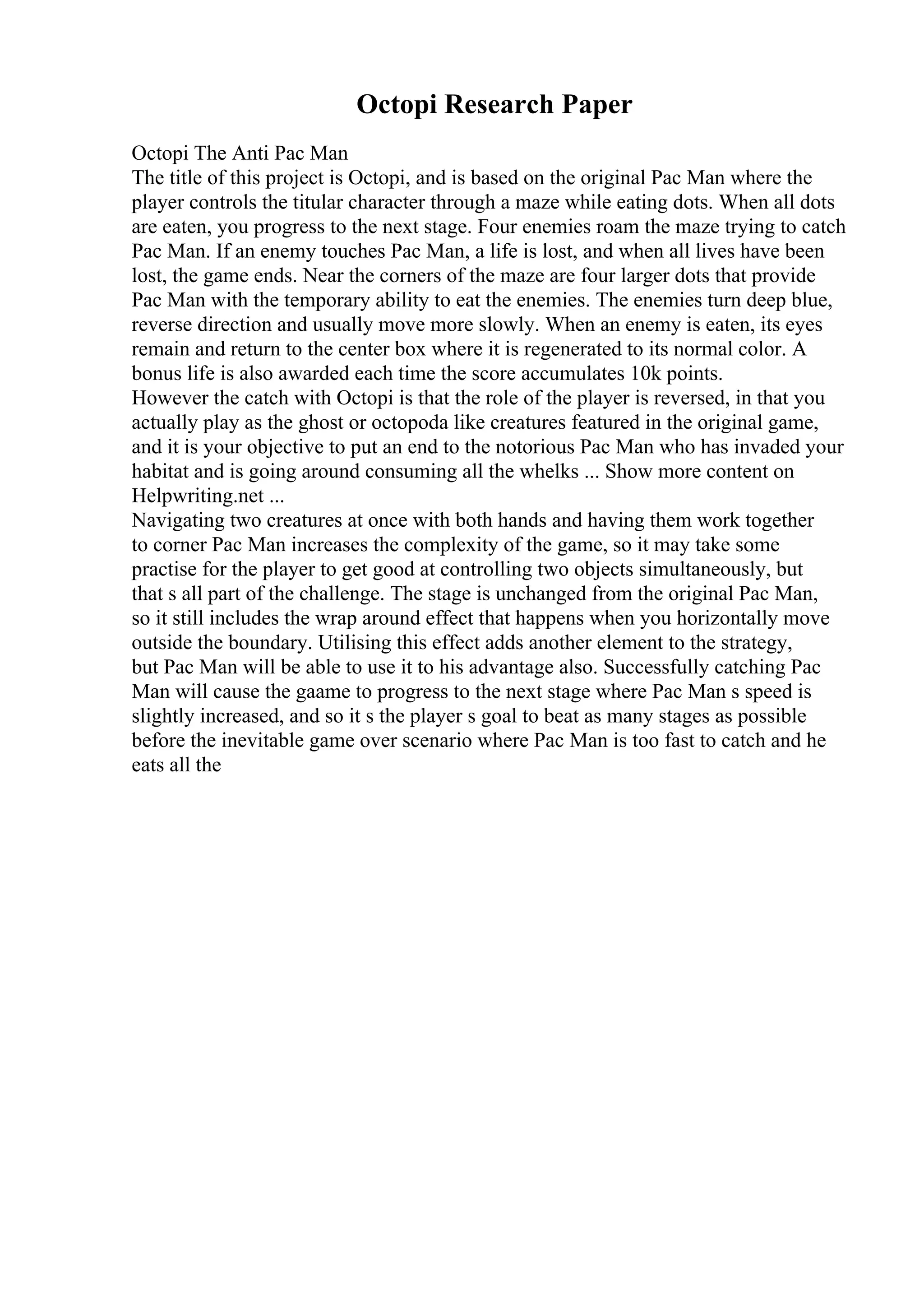Octopi Research Paper
Octopi The Anti Pac Man
The title of this project is Octopi, and is based on the original Pac Man where the
player controls the titular character through a maze while eating dots. When all dots
are eaten, you progress to the next stage. Four enemies roam the maze trying to catch
Pac Man. If an enemy touches Pac Man, a life is lost, and when all lives have been
lost, the game ends. Near the corners of the maze are four larger dots that provide
Pac Man with the temporary ability to eat the enemies. The enemies turn deep blue,
reverse direction and usually move more slowly. When an enemy is eaten, its eyes
remain and return to the center box where it is regenerated to its normal color. A
bonus life is also awarded each time the score accumulates 10k points.
However the catch with Octopi is that the role of the player is reversed, in that you
actually play as the ghost or octopoda like creatures featured in the original game,
and it is your objective to put an end to the notorious Pac Man who has invaded your
habitat and is going around consuming all the whelks ... Show more content on
Helpwriting.net ...
Navigating two creatures at once with both hands and having them work together
to corner Pac Man increases the complexity of the game, so it may take some
practise for the player to get good at controlling two objects simultaneously, but
that s all part of the challenge. The stage is unchanged from the original Pac Man,
so it still includes the wrap around effect that happens when you horizontally move
outside the boundary. Utilising this effect adds another element to the strategy,
but Pac Man will be able to use it to his advantage also. Successfully catching Pac
Man will cause the gaame to progress to the next stage where Pac Man s speed is
slightly increased, and so it s the player s goal to beat as many stages as possible
before the inevitable game over scenario where Pac Man is too fast to catch and he
eats all the
 