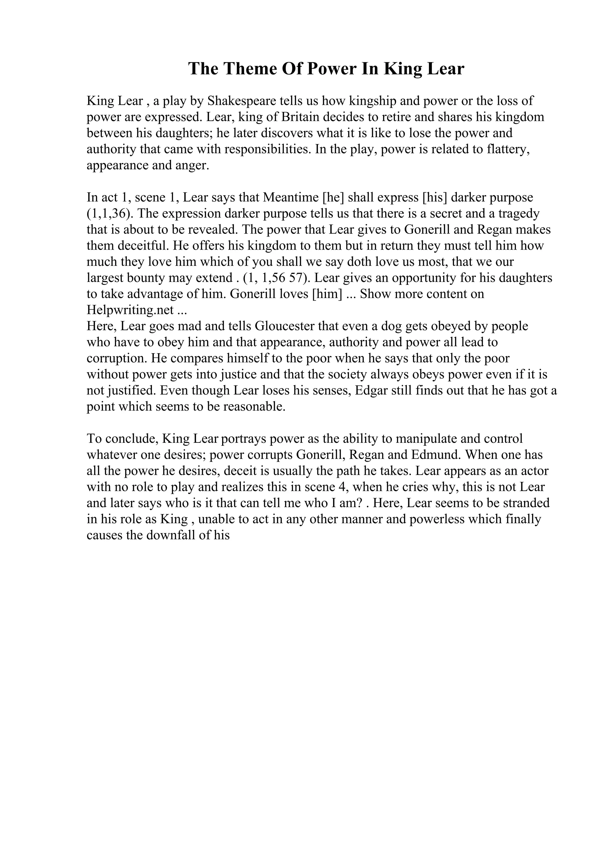 The Theme Of Power In King Lear
King Lear , a play by Shakespeare tells us how kingship and power or the loss of
power are expressed. Lear, king of Britain decides to retire and shares his kingdom
between his daughters; he later discovers what it is like to lose the power and
authority that came with responsibilities. In the play, power is related to flattery,
appearance and anger.
In act 1, scene 1, Lear says that Meantime [he] shall express [his] darker purpose
(1,1,36). The expression darker purpose tells us that there is a secret and a tragedy
that is about to be revealed. The power that Lear gives to Gonerill and Regan makes
them deceitful. He offers his kingdom to them but in return they must tell him how
much they love him which of you shall we say doth love us most, that we our
largest bounty may extend . (1, 1,56 57). Lear gives an opportunity for his daughters
to take advantage of him. Gonerill loves [him] ... Show more content on
Helpwriting.net ...
Here, Lear goes mad and tells Gloucester that even a dog gets obeyed by people
who have to obey him and that appearance, authority and power all lead to
corruption. He compares himself to the poor when he says that only the poor
without power gets into justice and that the society always obeys power even if it is
not justified. Even though Lear loses his senses, Edgar still finds out that he has got a
point which seems to be reasonable.
To conclude, King Lear portrays power as the ability to manipulate and control
whatever one desires; power corrupts Gonerill, Regan and Edmund. When one has
all the power he desires, deceit is usually the path he takes. Lear appears as an actor
with no role to play and realizes this in scene 4, when he cries why, this is not Lear
and later says who is it that can tell me who I am? . Here, Lear seems to be stranded
in his role as King , unable to act in any other manner and powerless which finally
causes the downfall of his
 