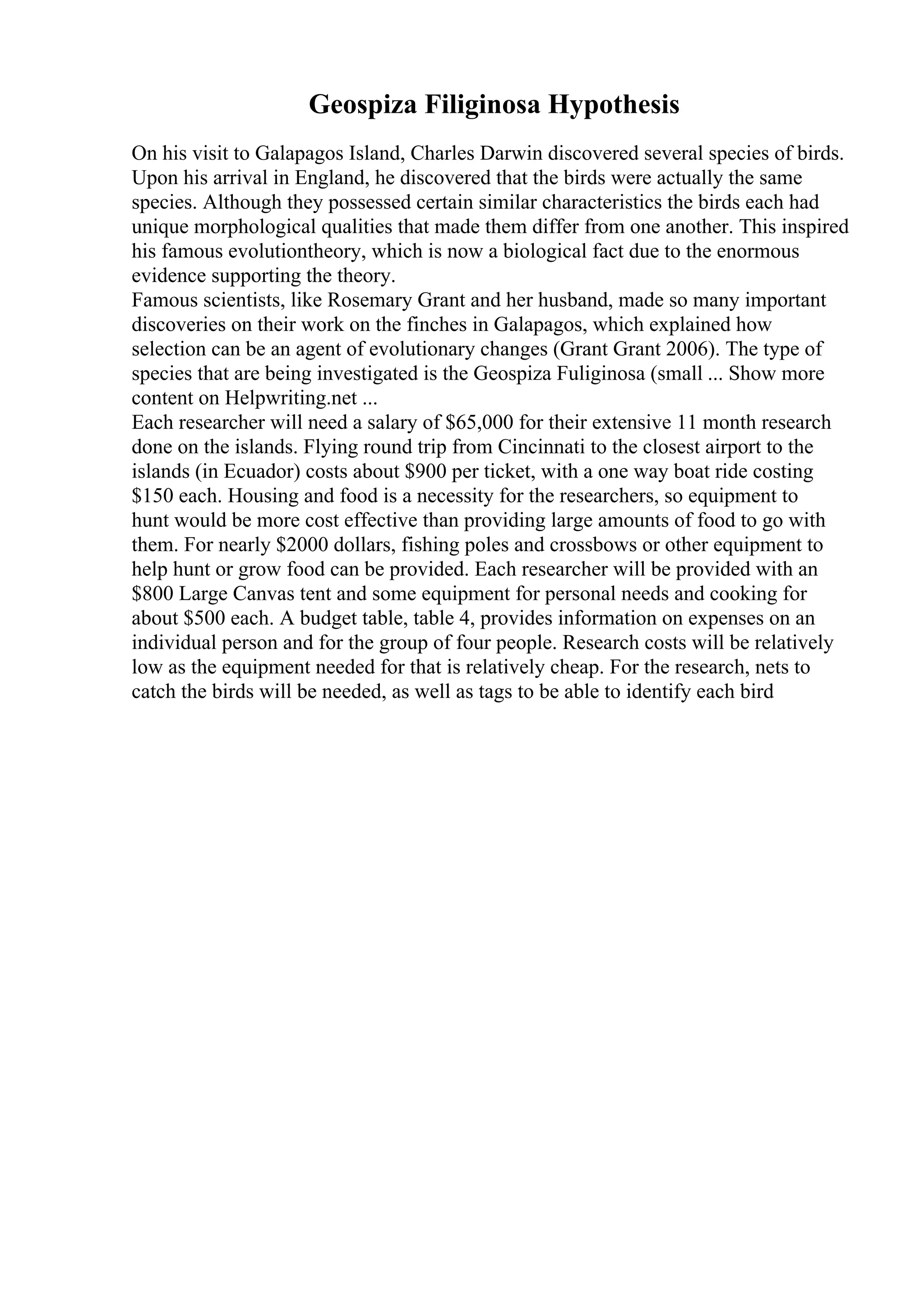 Geospiza Filiginosa Hypothesis
On his visit to Galapagos Island, Charles Darwin discovered several species of birds.
Upon his arrival in England, he discovered that the birds were actually the same
species. Although they possessed certain similar characteristics the birds each had
unique morphological qualities that made them differ from one another. This inspired
his famous evolutiontheory, which is now a biological fact due to the enormous
evidence supporting the theory.
Famous scientists, like Rosemary Grant and her husband, made so many important
discoveries on their work on the finches in Galapagos, which explained how
selection can be an agent of evolutionary changes (Grant Grant 2006). The type of
species that are being investigated is the Geospiza Fuliginosa (small ... Show more
content on Helpwriting.net ...
Each researcher will need a salary of $65,000 for their extensive 11 month research
done on the islands. Flying round trip from Cincinnati to the closest airport to the
islands (in Ecuador) costs about $900 per ticket, with a one way boat ride costing
$150 each. Housing and food is a necessity for the researchers, so equipment to
hunt would be more cost effective than providing large amounts of food to go with
them. For nearly $2000 dollars, fishing poles and crossbows or other equipment to
help hunt or grow food can be provided. Each researcher will be provided with an
$800 Large Canvas tent and some equipment for personal needs and cooking for
about $500 each. A budget table, table 4, provides information on expenses on an
individual person and for the group of four people. Research costs will be relatively
low as the equipment needed for that is relatively cheap. For the research, nets to
catch the birds will be needed, as well as tags to be able to identify each bird
 