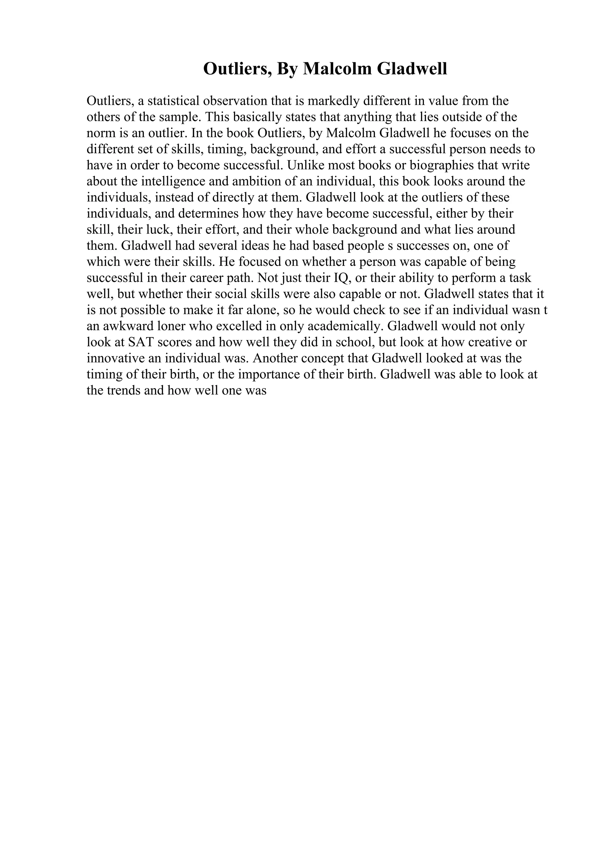 Outliers, By Malcolm Gladwell
Outliers, a statistical observation that is markedly different in value from the
others of the sample. This basically states that anything that lies outside of the
norm is an outlier. In the book Outliers, by Malcolm Gladwell he focuses on the
different set of skills, timing, background, and effort a successful person needs to
have in order to become successful. Unlike most books or biographies that write
about the intelligence and ambition of an individual, this book looks around the
individuals, instead of directly at them. Gladwell look at the outliers of these
individuals, and determines how they have become successful, either by their
skill, their luck, their effort, and their whole background and what lies around
them. Gladwell had several ideas he had based people s successes on, one of
which were their skills. He focused on whether a person was capable of being
successful in their career path. Not just their IQ, or their ability to perform a task
well, but whether their social skills were also capable or not. Gladwell states that it
is not possible to make it far alone, so he would check to see if an individual wasn t
an awkward loner who excelled in only academically. Gladwell would not only
look at SAT scores and how well they did in school, but look at how creative or
innovative an individual was. Another concept that Gladwell looked at was the
timing of their birth, or the importance of their birth. Gladwell was able to look at
the trends and how well one was
 