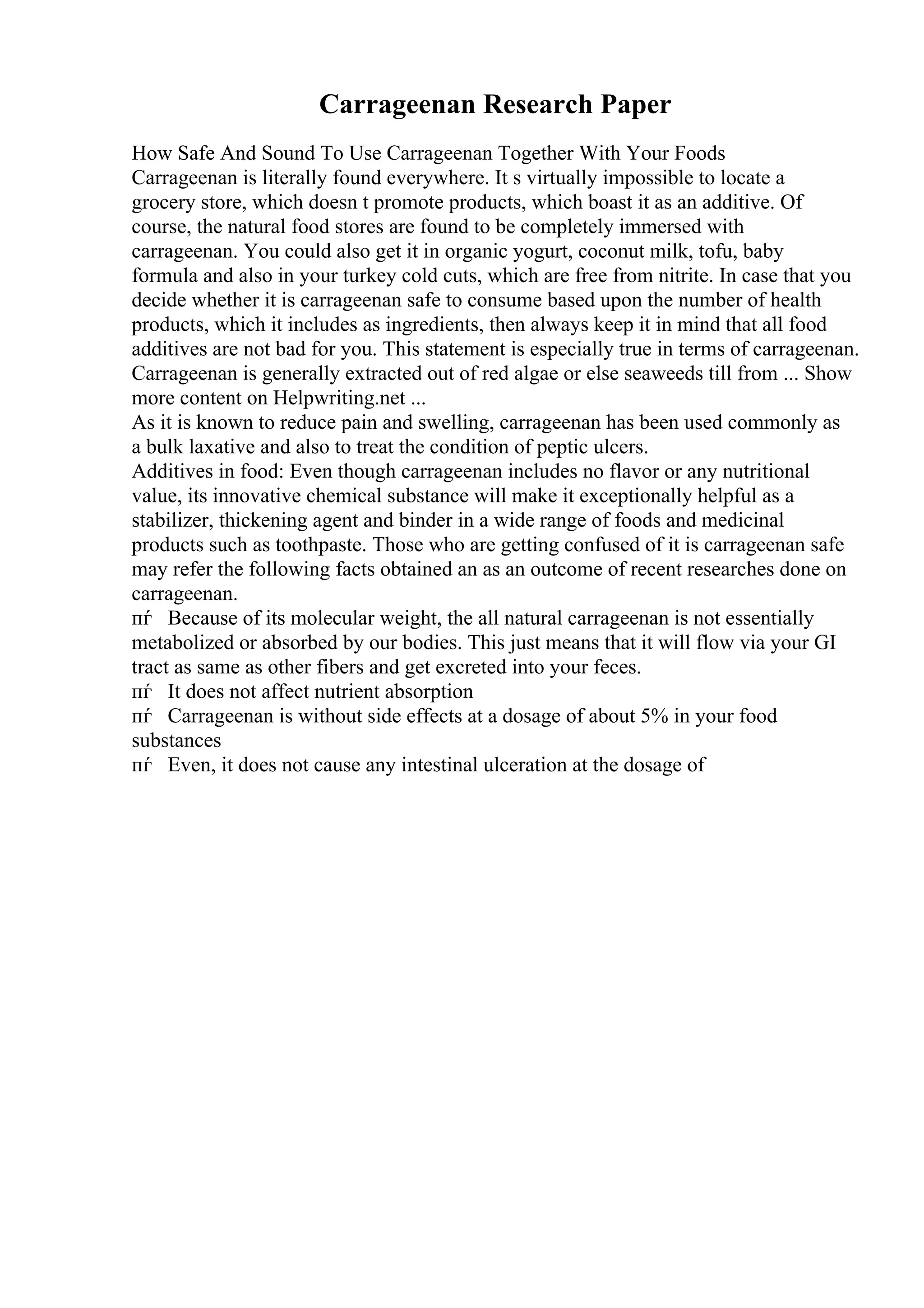 Carrageenan Research Paper
How Safe And Sound To Use Carrageenan Together With Your Foods
Carrageenan is literally found everywhere. It s virtually impossible to locate a
grocery store, which doesn t promote products, which boast it as an additive. Of
course, the natural food stores are found to be completely immersed with
carrageenan. You could also get it in organic yogurt, coconut milk, tofu, baby
formula and also in your turkey cold cuts, which are free from nitrite. In case that you
decide whether it is carrageenan safe to consume based upon the number of health
products, which it includes as ingredients, then always keep it in mind that all food
additives are not bad for you. This statement is especially true in terms of carrageenan.
Carrageenan is generally extracted out of red algae or else seaweeds till from ... Show
more content on Helpwriting.net ...
As it is known to reduce pain and swelling, carrageenan has been used commonly as
a bulk laxative and also to treat the condition of peptic ulcers.
Additives in food: Even though carrageenan includes no flavor or any nutritional
value, its innovative chemical substance will make it exceptionally helpful as a
stabilizer, thickening agent and binder in a wide range of foods and medicinal
products such as toothpaste. Those who are getting confused of it is carrageenan safe
may refer the following facts obtained an as an outcome of recent researches done on
carrageenan.
пѓ Because of its molecular weight, the all natural carrageenan is not essentially
metabolized or absorbed by our bodies. This just means that it will flow via your GI
tract as same as other fibers and get excreted into your feces.
пѓ It does not affect nutrient absorption
пѓ Carrageenan is without side effects at a dosage of about 5% in your food
substances
пѓ Even, it does not cause any intestinal ulceration at the dosage of
 