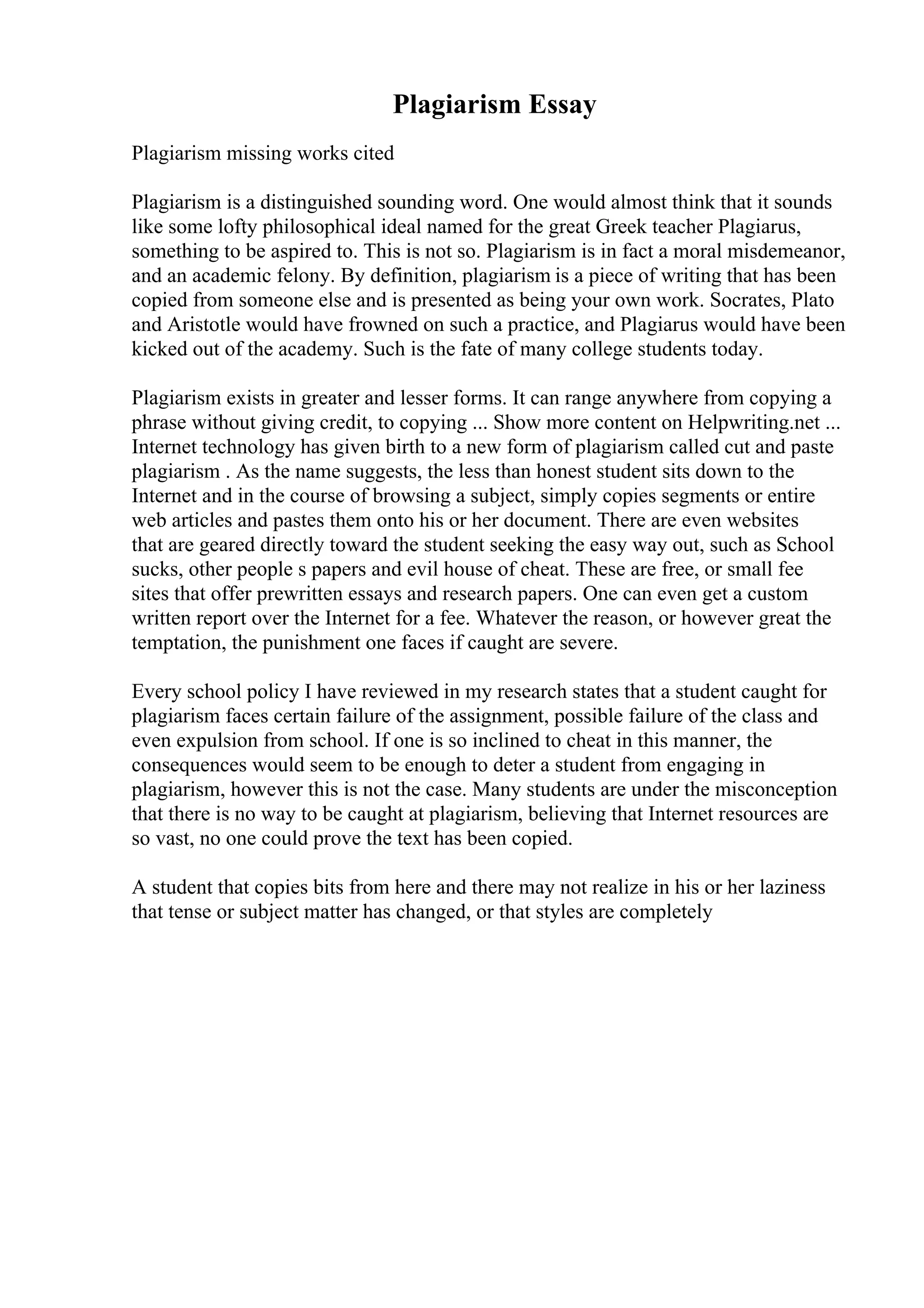 Plagiarism Essay
Plagiarism missing works cited
Plagiarism is a distinguished sounding word. One would almost think that it sounds
like some lofty philosophical ideal named for the great Greek teacher Plagiarus,
something to be aspired to. This is not so. Plagiarism is in fact a moral misdemeanor,
and an academic felony. By definition, plagiarism is a piece of writing that has been
copied from someone else and is presented as being your own work. Socrates, Plato
and Aristotle would have frowned on such a practice, and Plagiarus would have been
kicked out of the academy. Such is the fate of many college students today.
Plagiarism exists in greater and lesser forms. It can range anywhere from copying a
phrase without giving credit, to copying ... Show more content on Helpwriting.net ...
Internet technology has given birth to a new form of plagiarism called cut and paste
plagiarism . As the name suggests, the less than honest student sits down to the
Internet and in the course of browsing a subject, simply copies segments or entire
web articles and pastes them onto his or her document. There are even websites
that are geared directly toward the student seeking the easy way out, such as School
sucks, other people s papers and evil house of cheat. These are free, or small fee
sites that offer prewritten essays and research papers. One can even get a custom
written report over the Internet for a fee. Whatever the reason, or however great the
temptation, the punishment one faces if caught are severe.
Every school policy I have reviewed in my research states that a student caught for
plagiarism faces certain failure of the assignment, possible failure of the class and
even expulsion from school. If one is so inclined to cheat in this manner, the
consequences would seem to be enough to deter a student from engaging in
plagiarism, however this is not the case. Many students are under the misconception
that there is no way to be caught at plagiarism, believing that Internet resources are
so vast, no one could prove the text has been copied.
A student that copies bits from here and there may not realize in his or her laziness
that tense or subject matter has changed, or that styles are completely
 
