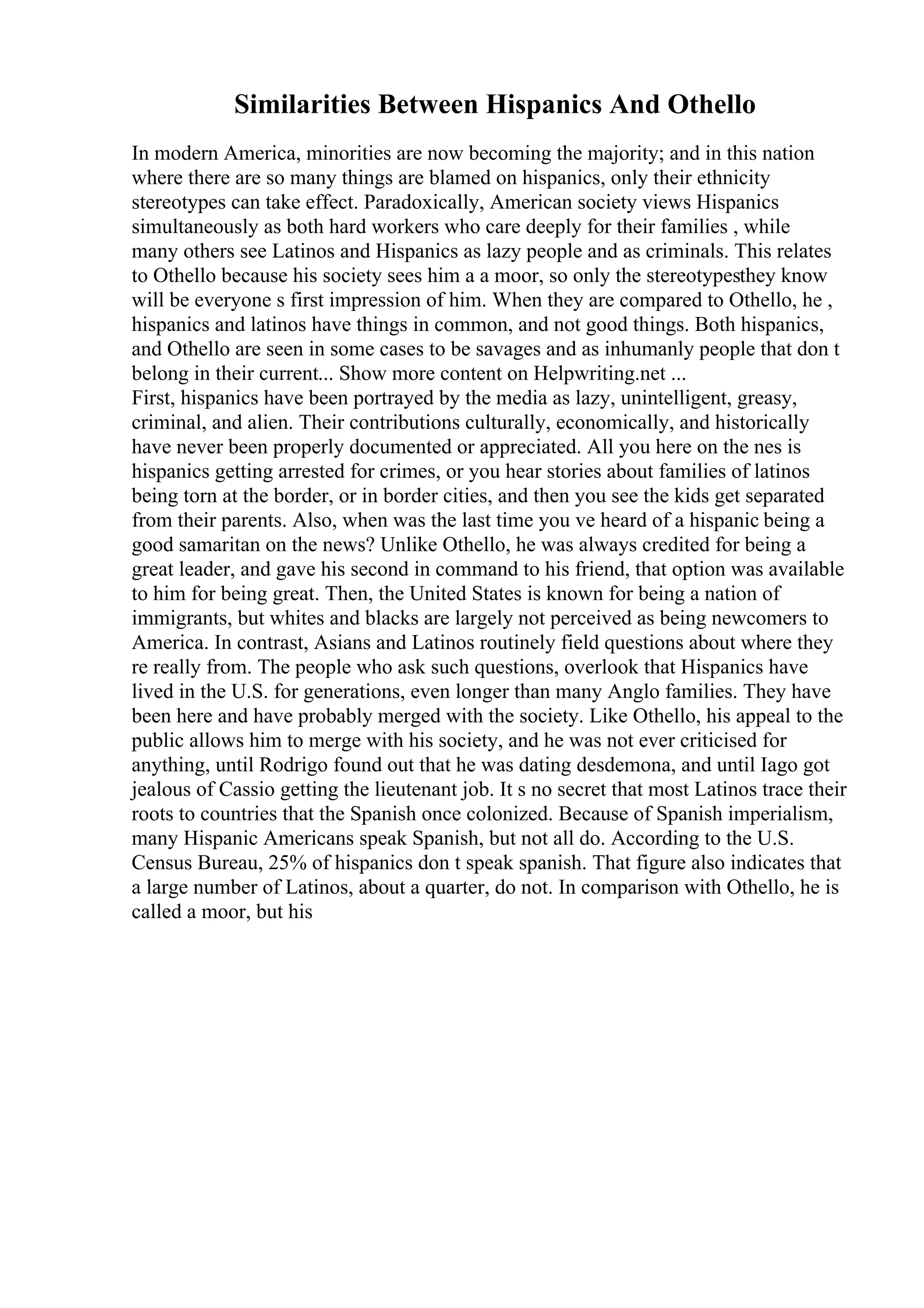 Similarities Between Hispanics And Othello
In modern America, minorities are now becoming the majority; and in this nation
where there are so many things are blamed on hispanics, only their ethnicity
stereotypes can take effect. Paradoxically, American society views Hispanics
simultaneously as both hard workers who care deeply for their families , while
many others see Latinos and Hispanics as lazy people and as criminals. This relates
to Othello because his society sees him a a moor, so only the stereotypesthey know
will be everyone s first impression of him. When they are compared to Othello, he ,
hispanics and latinos have things in common, and not good things. Both hispanics,
and Othello are seen in some cases to be savages and as inhumanly people that don t
belong in their current... Show more content on Helpwriting.net ...
First, hispanics have been portrayed by the media as lazy, unintelligent, greasy,
criminal, and alien. Their contributions culturally, economically, and historically
have never been properly documented or appreciated. All you here on the nes is
hispanics getting arrested for crimes, or you hear stories about families of latinos
being torn at the border, or in border cities, and then you see the kids get separated
from their parents. Also, when was the last time you ve heard of a hispanic being a
good samaritan on the news? Unlike Othello, he was always credited for being a
great leader, and gave his second in command to his friend, that option was available
to him for being great. Then, the United States is known for being a nation of
immigrants, but whites and blacks are largely not perceived as being newcomers to
America. In contrast, Asians and Latinos routinely field questions about where they
re really from. The people who ask such questions, overlook that Hispanics have
lived in the U.S. for generations, even longer than many Anglo families. They have
been here and have probably merged with the society. Like Othello, his appeal to the
public allows him to merge with his society, and he was not ever criticised for
anything, until Rodrigo found out that he was dating desdemona, and until Iago got
jealous of Cassio getting the lieutenant job. It s no secret that most Latinos trace their
roots to countries that the Spanish once colonized. Because of Spanish imperialism,
many Hispanic Americans speak Spanish, but not all do. According to the U.S.
Census Bureau, 25% of hispanics don t speak spanish. That figure also indicates that
a large number of Latinos, about a quarter, do not. In comparison with Othello, he is
called a moor, but his
 