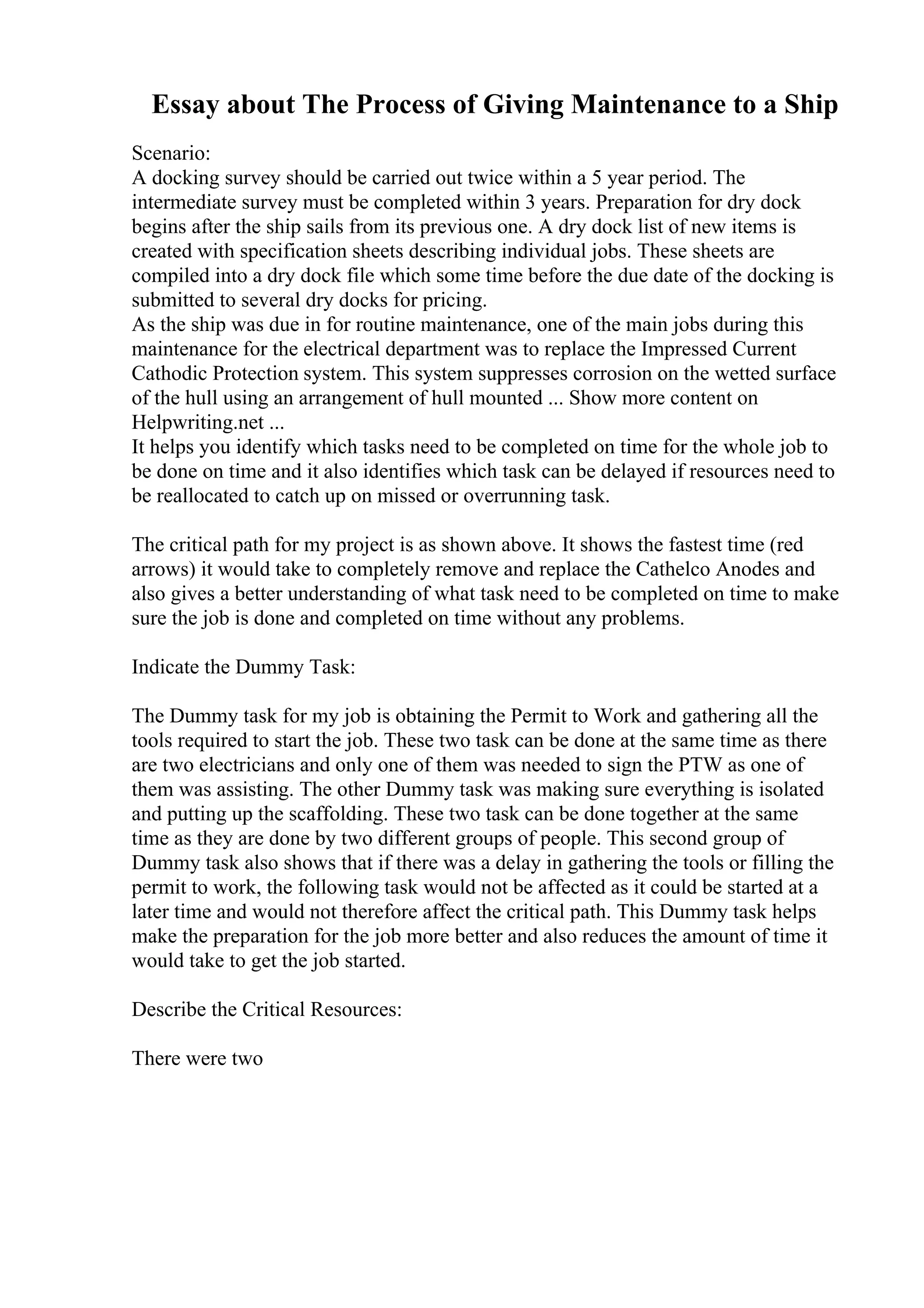 Essay about The Process of Giving Maintenance to a Ship
Scenario:
A docking survey should be carried out twice within a 5 year period. The
intermediate survey must be completed within 3 years. Preparation for dry dock
begins after the ship sails from its previous one. A dry dock list of new items is
created with specification sheets describing individual jobs. These sheets are
compiled into a dry dock file which some time before the due date of the docking is
submitted to several dry docks for pricing.
As the ship was due in for routine maintenance, one of the main jobs during this
maintenance for the electrical department was to replace the Impressed Current
Cathodic Protection system. This system suppresses corrosion on the wetted surface
of the hull using an arrangement of hull mounted ... Show more content on
Helpwriting.net ...
It helps you identify which tasks need to be completed on time for the whole job to
be done on time and it also identifies which task can be delayed if resources need to
be reallocated to catch up on missed or overrunning task.
The critical path for my project is as shown above. It shows the fastest time (red
arrows) it would take to completely remove and replace the Cathelco Anodes and
also gives a better understanding of what task need to be completed on time to make
sure the job is done and completed on time without any problems.
Indicate the Dummy Task:
The Dummy task for my job is obtaining the Permit to Work and gathering all the
tools required to start the job. These two task can be done at the same time as there
are two electricians and only one of them was needed to sign the PTW as one of
them was assisting. The other Dummy task was making sure everything is isolated
and putting up the scaffolding. These two task can be done together at the same
time as they are done by two different groups of people. This second group of
Dummy task also shows that if there was a delay in gathering the tools or filling the
permit to work, the following task would not be affected as it could be started at a
later time and would not therefore affect the critical path. This Dummy task helps
make the preparation for the job more better and also reduces the amount of time it
would take to get the job started.
Describe the Critical Resources:
There were two
 