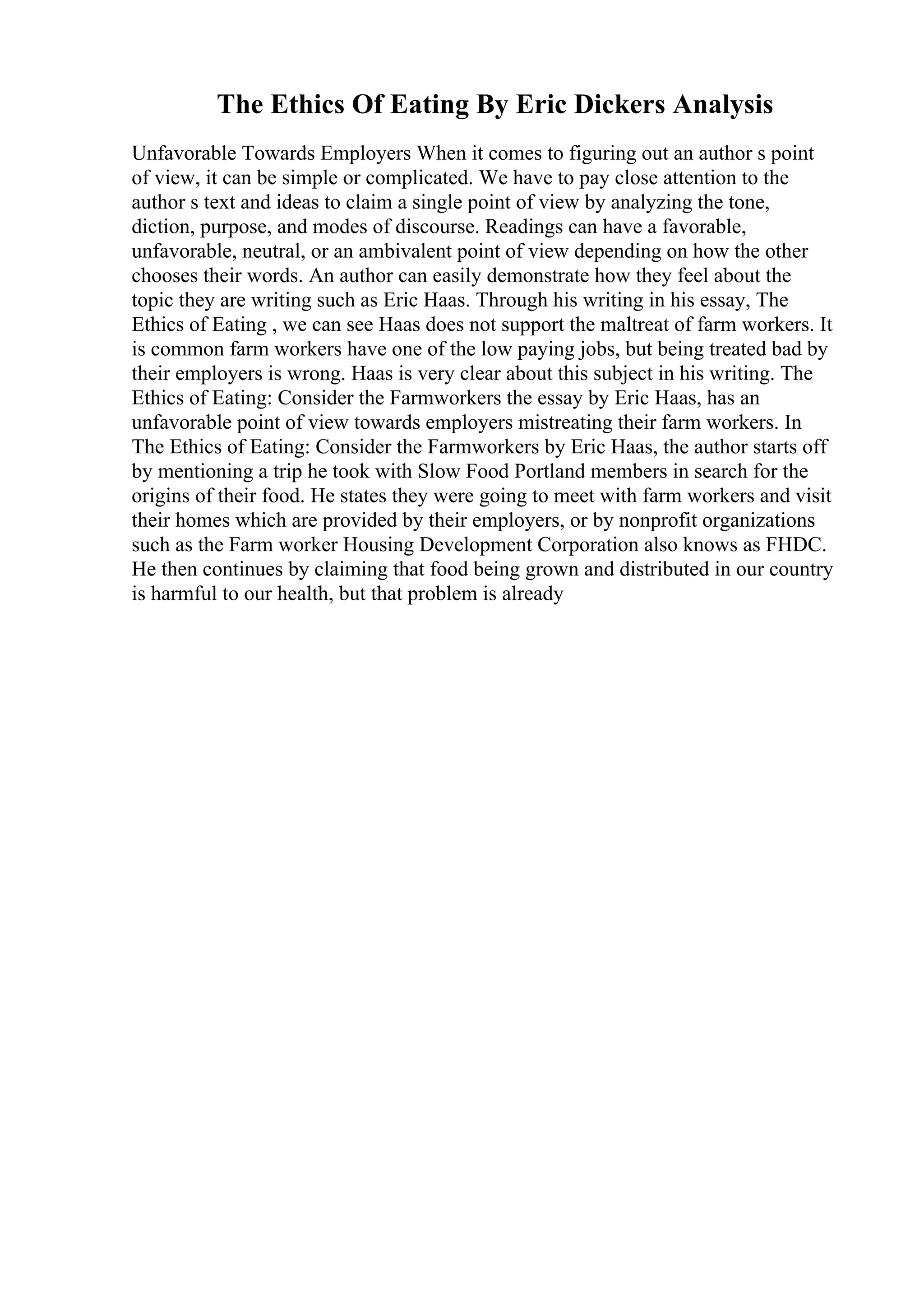 The Ethics Of Eating By Eric Dickers Analysis
Unfavorable Towards Employers When it comes to figuring out an author s point
of view, it can be simple or complicated. We have to pay close attention to the
author s text and ideas to claim a single point of view by analyzing the tone,
diction, purpose, and modes of discourse. Readings can have a favorable,
unfavorable, neutral, or an ambivalent point of view depending on how the other
chooses their words. An author can easily demonstrate how they feel about the
topic they are writing such as Eric Haas. Through his writing in his essay, The
Ethics of Eating , we can see Haas does not support the maltreat of farm workers. It
is common farm workers have one of the low paying jobs, but being treated bad by
their employers is wrong. Haas is very clear about this subject in his writing. The
Ethics of Eating: Consider the Farmworkers the essay by Eric Haas, has an
unfavorable point of view towards employers mistreating their farm workers. In
The Ethics of Eating: Consider the Farmworkers by Eric Haas, the author starts off
by mentioning a trip he took with Slow Food Portland members in search for the
origins of their food. He states they were going to meet with farm workers and visit
their homes which are provided by their employers, or by nonprofit organizations
such as the Farm worker Housing Development Corporation also knows as FHDC.
He then continues by claiming that food being grown and distributed in our country
is harmful to our health, but that problem is already
 