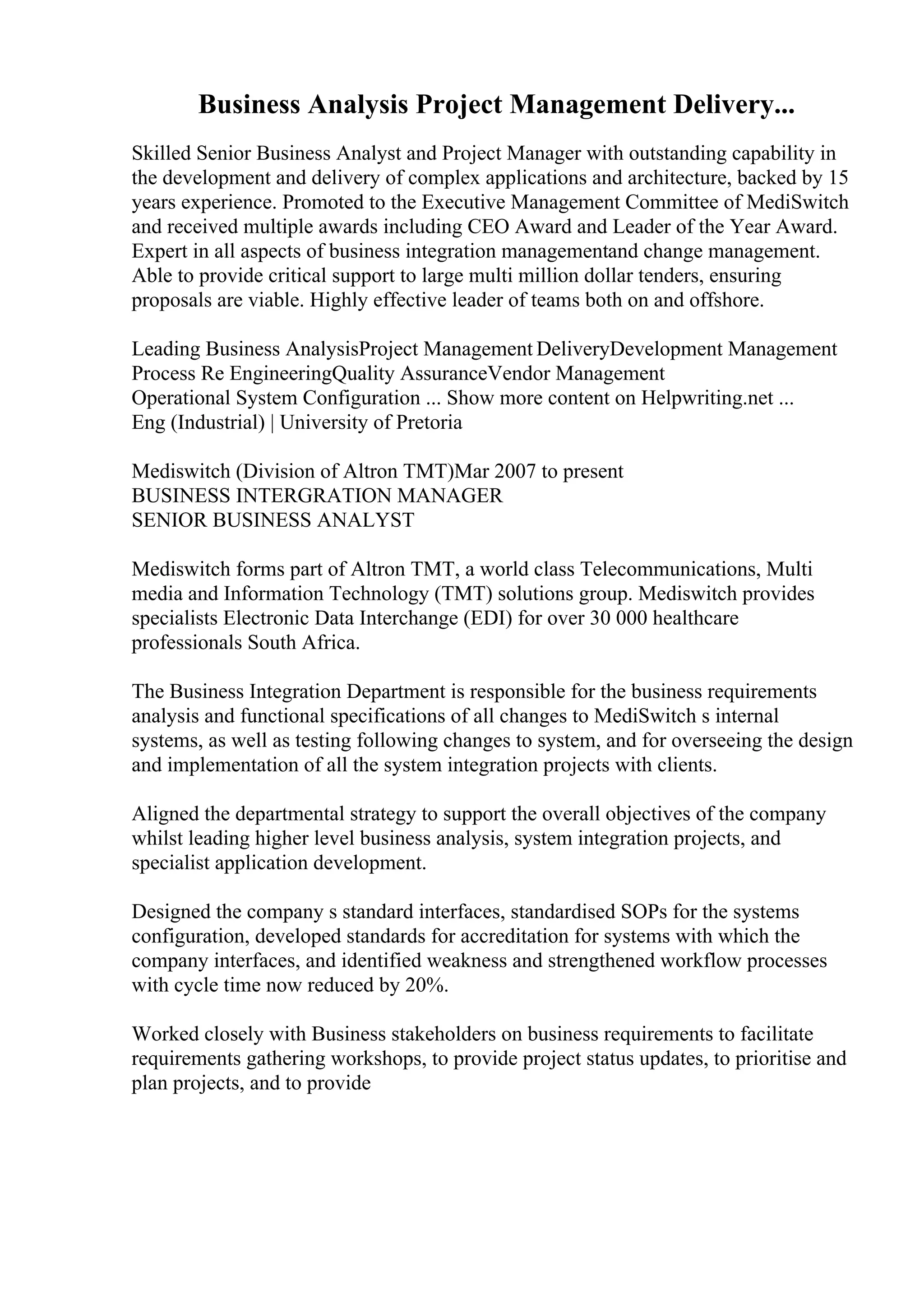 Business Analysis Project Management Delivery...
Skilled Senior Business Analyst and Project Manager with outstanding capability in
the development and delivery of complex applications and architecture, backed by 15
years experience. Promoted to the Executive Management Committee of MediSwitch
and received multiple awards including CEO Award and Leader of the Year Award.
Expert in all aspects of business integration managementand change management.
Able to provide critical support to large multi million dollar tenders, ensuring
proposals are viable. Highly effective leader of teams both on and offshore.
Leading Business AnalysisProject Management DeliveryDevelopment Management
Process Re EngineeringQuality AssuranceVendor Management
Operational System Configuration ... Show more content on Helpwriting.net ...
Eng (Industrial) | University of Pretoria
Mediswitch (Division of Altron TMT)Mar 2007 to present
BUSINESS INTERGRATION MANAGER
SENIOR BUSINESS ANALYST
Mediswitch forms part of Altron TMT, a world class Telecommunications, Multi
media and Information Technology (TMT) solutions group. Mediswitch provides
specialists Electronic Data Interchange (EDI) for over 30 000 healthcare
professionals South Africa.
The Business Integration Department is responsible for the business requirements
analysis and functional specifications of all changes to MediSwitch s internal
systems, as well as testing following changes to system, and for overseeing the design
and implementation of all the system integration projects with clients.
Aligned the departmental strategy to support the overall objectives of the company
whilst leading higher level business analysis, system integration projects, and
specialist application development.
Designed the company s standard interfaces, standardised SOPs for the systems
configuration, developed standards for accreditation for systems with which the
company interfaces, and identified weakness and strengthened workflow processes
with cycle time now reduced by 20%.
Worked closely with Business stakeholders on business requirements to facilitate
requirements gathering workshops, to provide project status updates, to prioritise and
plan projects, and to provide
 