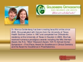 Dr. Monica Goldenberg has been creating beautiful smiles since
2000. She graduated with Honors from the University of Texas
Health Science Center in 1997 and completed her Orthodontic
residency at the University of Texas in Houston in 2000. She has
received numerous prestigious awards including the Milo Herman
Award, the R.G. "Wick" Research Award, Y2K Tri-School Dental
Symposium – First Place, Award for Excellence in Clinical Dentistry
and the Award for Excellence in Prosthodontics.
 