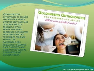 We welcome the
opportunity to provide
you and your family
with the best care and
customer service
possible. No two
people are alike;
therefore orthodontic
treatment must be
customized for each
patient. Dr.
Goldenberg will
personally diagnose
each patient’s case
based on the clinical
examination and
records taken.
Visit us at www.georgetownbraces.com
 
