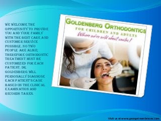 We welcome the
opportunity to provide
you and your family
with the best care and
customer service
possible. No two
people are alike;
therefore orthodontic
treatment must be
customized for each
patient. Dr.
Goldenberg will
personally diagnose
each patient’s case
based on the clinical
examination and
records taken.
Visit us at www.georgetownbraces.com
 