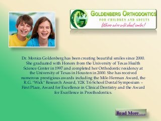 Dr. Monica Goldenberg has been creating beautiful smiles since 2000.
She graduated with Honors from the University of Texas Health
Science Center in 1997 and completed her Orthodontic residency at
the University of Texas in Houston in 2000. She has received
numerous prestigious awards including the Milo Herman Award, the
R.G. "Wick" Research Award, Y2K Tri-School Dental Symposium –
First Place, Award for Excellence in Clinical Dentistry and the Award
for Excellence in Prosthodontics.

Read More…..

 