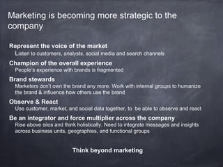 Marketing is becoming more strategic to the
company

Represent the voice of the market
 Listen to customers, analysts, social media and search channels
Champion of the overall experience
  People’s experience with brands is fragmented
Brand stewards
  Marketers don’t own the brand any more. Work with internal groups to humanize
  the brand & influence how others use the brand
Observe & React
  Use customer, market, and social data together, to be able to observe and react
Be an integrator and force multiplier across the company
  Rise above silos and think holistically. Need to integrate messages and insights
  across business units, geographies, and functional groups


                          Think beyond marketing
 