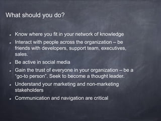 What should you do?

  Know where you fit in your network of knowledge
  Interact with people across the organization – be
  friends with developers, support team, executives,
  sales.
  Be active in social media
  Gain the trust of everyone in your organization – be a
  “go-to person”. Seek to become a thought leader.
  Understand your marketing and non-marketing
  stakeholders
  Communication and navigation are critical
 