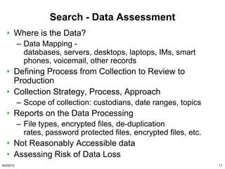 Search - Data Assessment
       Where is the Data?
           – Data Mapping -
             databases, servers, desktops, laptops, IMs, smart
             phones, voicemail, other records
       Defining Process from Collection to Review to
       Production
       Collection Strategy, Process, Approach
           – Scope of collection: custodians, date ranges, topics
       Reports on the Data Processing
           – File types, encrypted files, de-duplication
             rates, password protected files, encrypted files, etc.
       Not Reasonably Accessible data
       Assessing Risk of Data Loss
6/4/2012                                                              11
 
