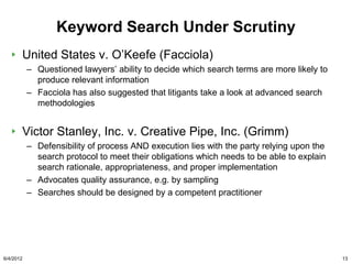 Keyword Search Under Scrutiny
       United States v. O‟Keefe (Facciola)
           – Questioned lawyers‟ ability to decide which search terms are more likely to
             produce relevant information
           – Facciola has also suggested that litigants take a look at advanced search
             methodologies


       Victor Stanley, Inc. v. Creative Pipe, Inc. (Grimm)
           – Defensibility of process AND execution lies with the party relying upon the
             search protocol to meet their obligations which needs to be able to explain
             search rationale, appropriateness, and proper implementation
           – Advocates quality assurance, e.g. by sampling
           – Searches should be designed by a competent practitioner




6/4/2012                                                                                   13
 