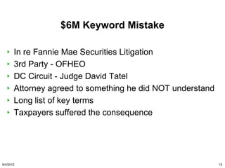 $6M Keyword Mistake

       In re Fannie Mae Securities Litigation
       3rd Party - OFHEO
       DC Circuit - Judge David Tatel
       Attorney agreed to something he did NOT understand
       Long list of key terms
       Taxpayers suffered the consequence




6/4/2012                                                    15
 