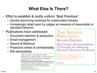 What Else Is There?
       Effort to establish & codify uniform “Best Practices”
           – Quickly becoming roadmap for uneducated industry
           – Increasingly relied upon by judges as measure of reasonable or
             standard behavior
       Publications have addressed:
           –   Document retention & production
           –   Email management
           –   Search & Retrieval
           –   Protective orders & confidentiality
           –   ESI admissibility




6/4/2012                                                                      18
 