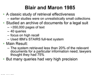Blair and Maron 1985
A classic study of retrieval effectiveness
– earlier studies were on unrealistically small collections
Studied an archive of documents for a legal suit
–   ~350,000 pages of text
–   40 queries
–   focus on high recall
–   Used IBM‟s STAIRS full-text system
Main Result:
– The system retrieved less than 20% of the relevant
  documents for a particular information need; lawyers
  thought they had 75%
But many queries had very high precision
 