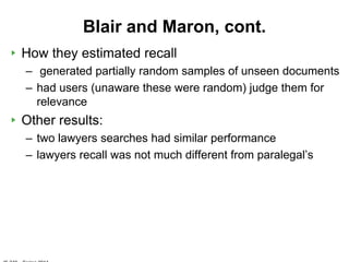 Blair and Maron, cont.
How they estimated recall
– generated partially random samples of unseen documents
– had users (unaware these were random) judge them for
  relevance
Other results:
– two lawyers searches had similar performance
– lawyers recall was not much different from paralegal‟s
 