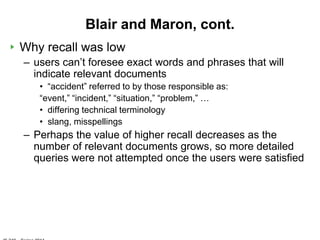 Blair and Maron, cont.
Why recall was low
– users can‟t foresee exact words and phrases that will
  indicate relevant documents
   • “accident” referred to by those responsible as:
   “event,” “incident,” “situation,” “problem,” …
   • differing technical terminology
   • slang, misspellings
– Perhaps the value of higher recall decreases as the
  number of relevant documents grows, so more detailed
  queries were not attempted once the users were satisfied
 
