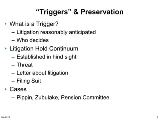 “Triggers” & Preservation
       What is a Trigger?
           – Litigation reasonably anticipated
           – Who decides
       Litigation Hold Continuum
           –   Established in hind sight
           –   Threat
           –   Letter about litigation
           –   Filing Suit
       Cases
           – Pippin, Zubulake, Pension Committee


6/4/2012                                           3
 
