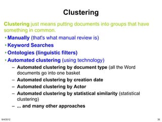 Clustering
  Clustering just means putting documents into groups that have
  something in common.
   Manually (that's what manual review is)
   Keyword Searches
   Ontologies (linguistic filters)
   Automated clustering (using technology)
           – Automated clustering by document type (all the Word
             documents go into one basket
           – Automated clustering by creation date
           – Automated clustering by Actor
           – Automated clustering by statistical similarity (statistical
             clustering)
           – ... and many other approaches  

6/4/2012                                                                   35
 