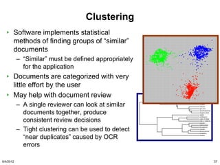 Clustering
       Software implements statistical
       methods of finding groups of “similar”
       documents
           – “Similar” must be defined appropriately
             for the application
       Documents are categorized with very
       little effort by the user
       May help with document review
           – A single reviewer can look at similar
             documents together, produce
             consistent review decisions
           – Tight clustering can be used to detect
             “near duplicates” caused by OCR
             errors

6/4/2012                                               37
 