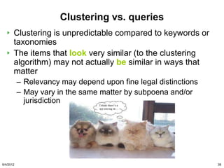 Clustering vs. queries
       Clustering is unpredictable compared to keywords or
       taxonomies
       The items that look very similar (to the clustering
       algorithm) may not actually be similar in ways that
       matter
           – Relevancy may depend upon fine legal distinctions
           – May vary in the same matter by subpoena and/or
             jurisdiction




6/4/2012                                                         38
 
