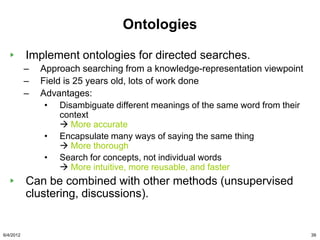 Ontologies

           Implement ontologies for directed searches.
           –   Approach searching from a knowledge-representation viewpoint
           –   Field is 25 years old, lots of work done
           –   Advantages:
                • Disambiguate different meanings of the same word from their
                    context
                     More accurate
                • Encapsulate many ways of saying the same thing
                     More thorough
                • Search for concepts, not individual words
                     More intuitive, more reusable, and faster
           Can be combined with other methods (unsupervised
           clustering, discussions).


6/4/2012                                                                        39
 