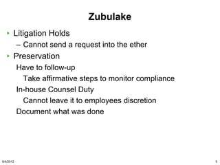 Zubulake
       Litigation Holds
           – Cannot send a request into the ether
       Preservation
           Have to follow-up
             Take affirmative steps to monitor compliance
           In-house Counsel Duty
             Cannot leave it to employees discretion
           Document what was done




6/4/2012                                                    5
 